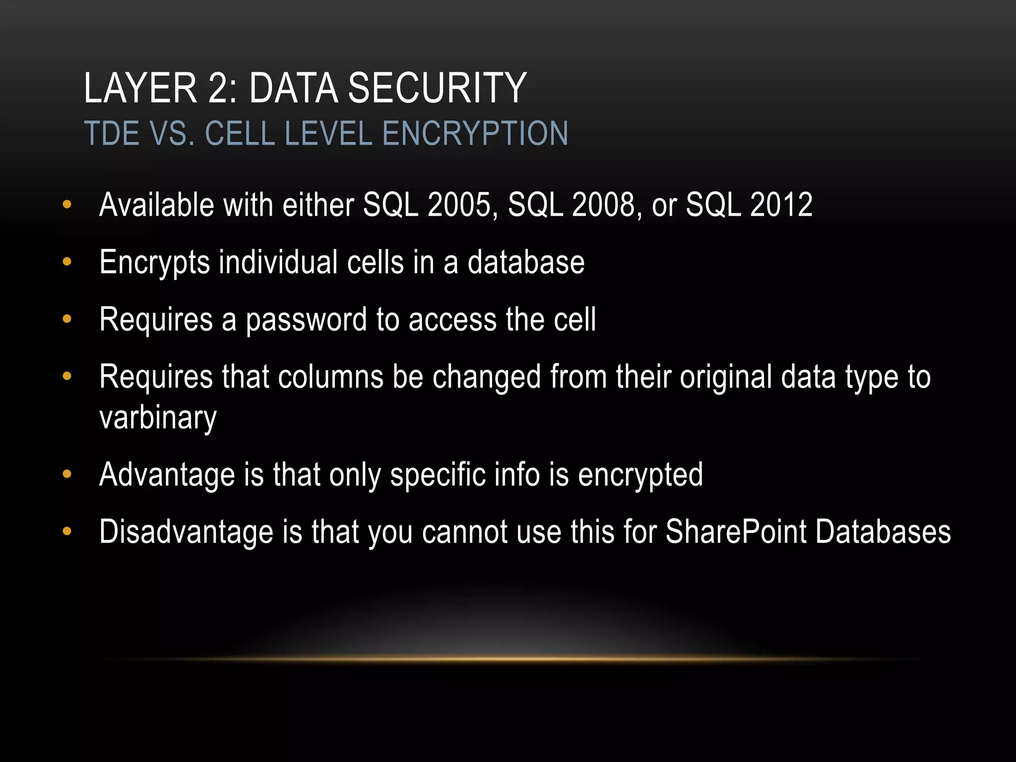 LAYER 2: DATA SECURITY
 TDE VS. CELL LEVEL ENCRYPTION

• Available with either SQL 2005, SQL 2008, or SQL 2012
• Encrypts individual cells in a database
• Requires a password to access the cell
• Requires that columns be changed from their original data type to
  varbinary
• Advantage is that only specific info is encrypted
• Disadvantage is that you cannot use this for SharePoint Databases
 