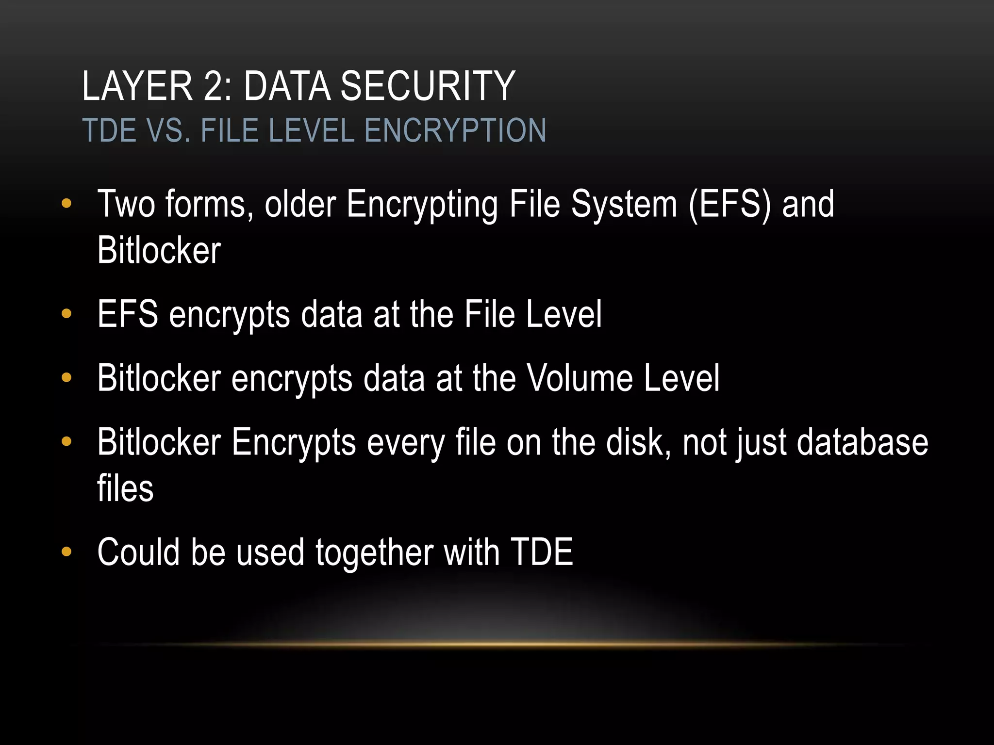 LAYER 2: DATA SECURITY
 TDE VS. FILE LEVEL ENCRYPTION

• Two forms, older Encrypting File System (EFS) and
  Bitlocker
• EFS encrypts data at the File Level
• Bitlocker encrypts data at the Volume Level
• Bitlocker Encrypts every file on the disk, not just database
  files
• Could be used together with TDE
 