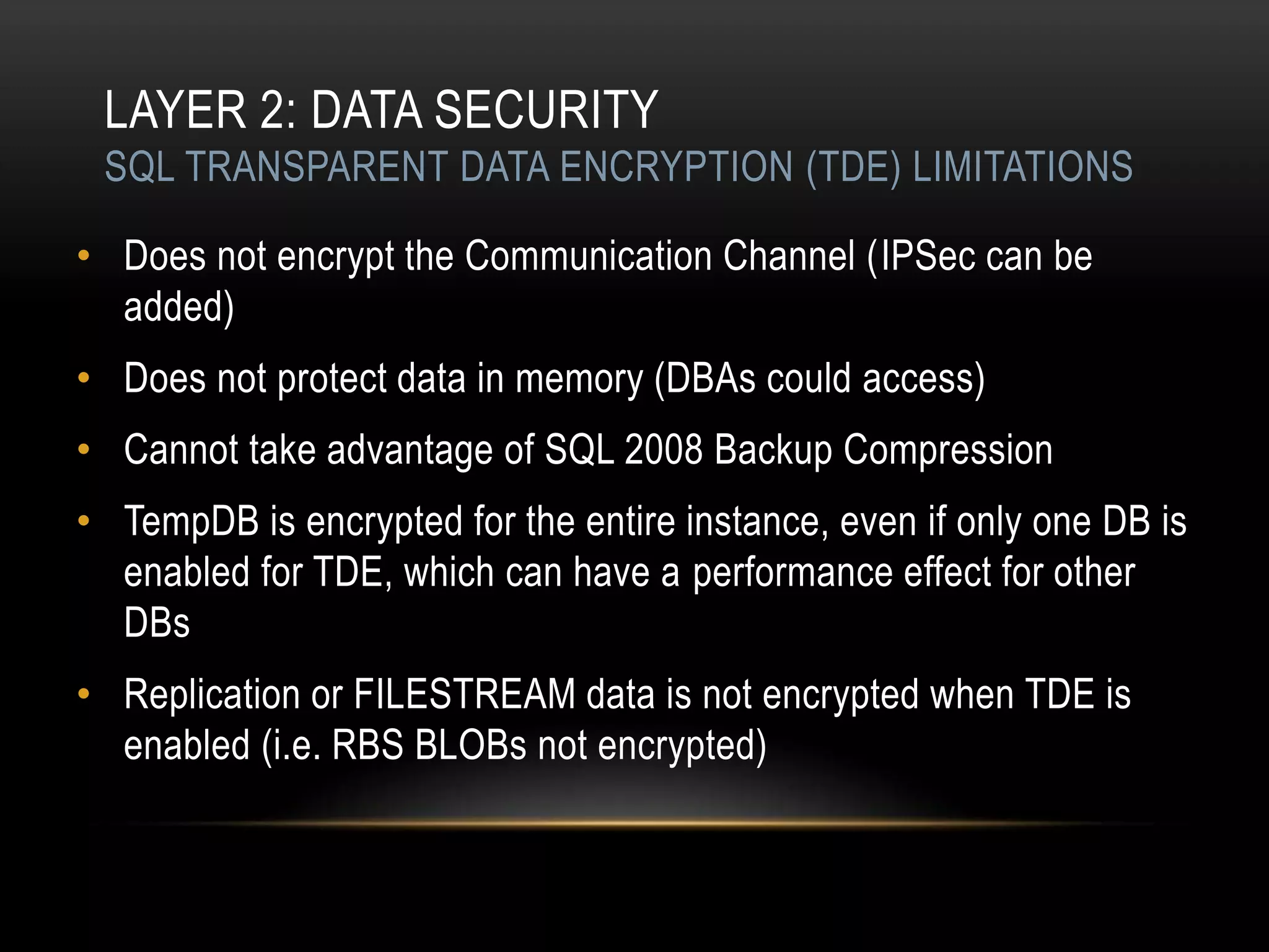 LAYER 2: DATA SECURITY
 SQL TRANSPARENT DATA ENCRYPTION (TDE) LIMITATIONS

• Does not encrypt the Communication Channel (IPSec can be
  added)
• Does not protect data in memory (DBAs could access)
• Cannot take advantage of SQL 2008 Backup Compression
• TempDB is encrypted for the entire instance, even if only one DB is
  enabled for TDE, which can have a performance effect for other
  DBs
• Replication or FILESTREAM data is not encrypted when TDE is
  enabled (i.e. RBS BLOBs not encrypted)
 