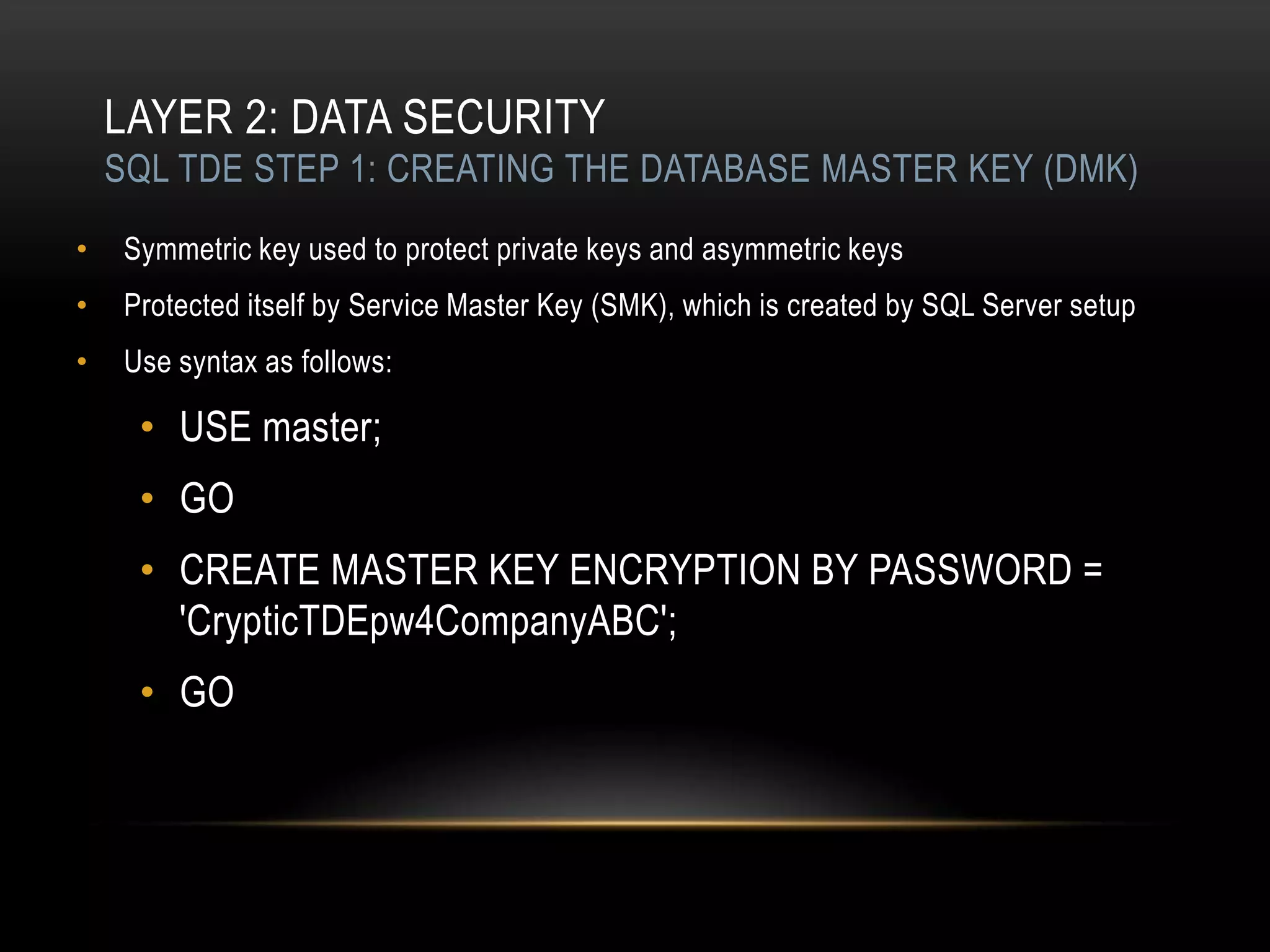 LAYER 2: DATA SECURITY
    SQL TDE STEP 1: CREATING THE DATABASE MASTER KEY (DMK)

•    Symmetric key used to protect private keys and asymmetric keys
•    Protected itself by Service Master Key (SMK), which is created by SQL Server setup
•    Use syntax as follows:

      • USE master;
      • GO
      • CREATE MASTER KEY ENCRYPTION BY PASSWORD =
        'CrypticTDEpw4CompanyABC';
      • GO
 