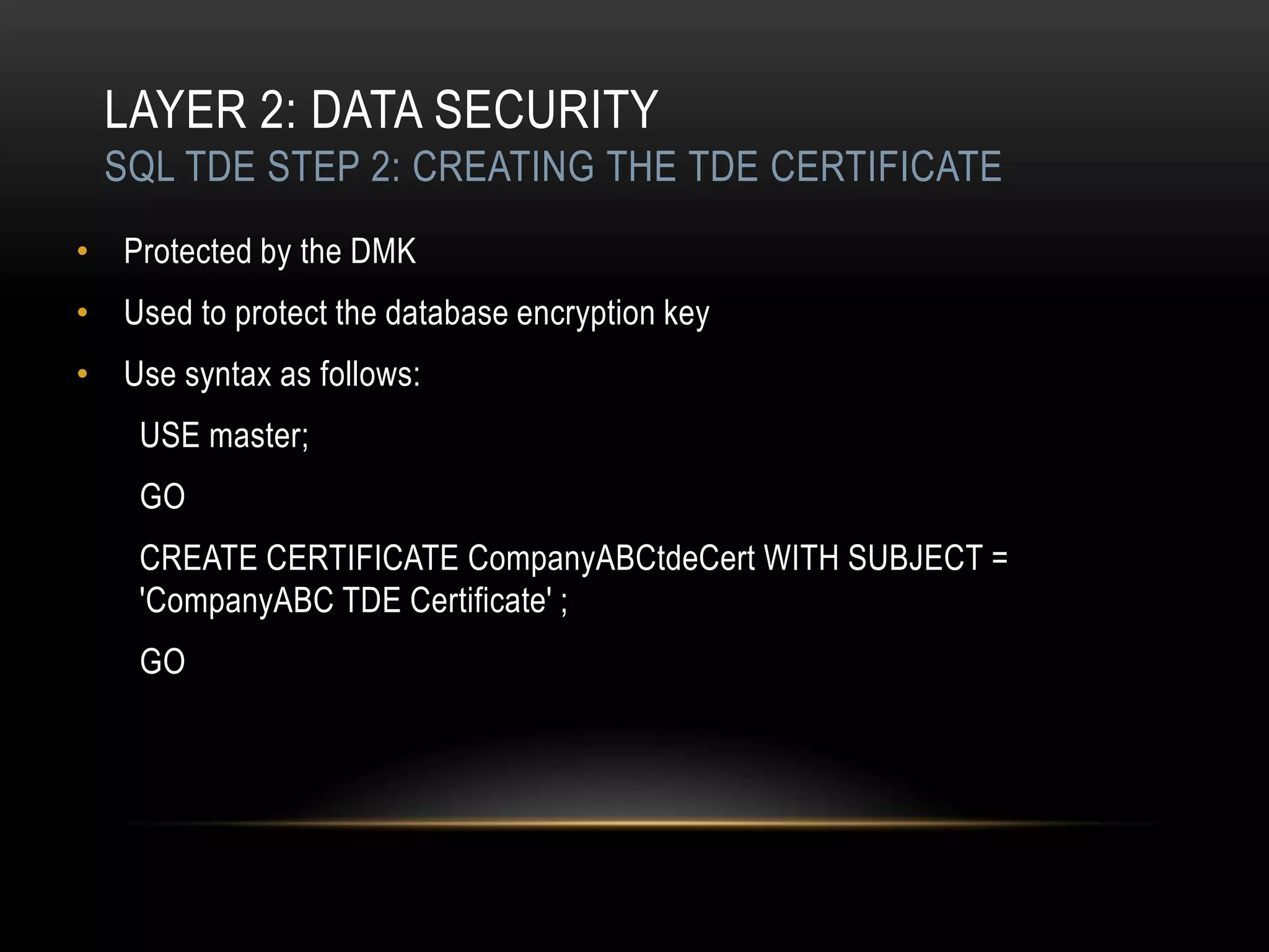LAYER 2: DATA SECURITY
 SQL TDE STEP 2: CREATING THE TDE CERTIFICATE
• Protected by the DMK
• Used to protect the database encryption key
• Use syntax as follows:
    USE master;
    GO
    CREATE CERTIFICATE CompanyABCtdeCert WITH SUBJECT =
    'CompanyABC TDE Certificate' ;
    GO
 