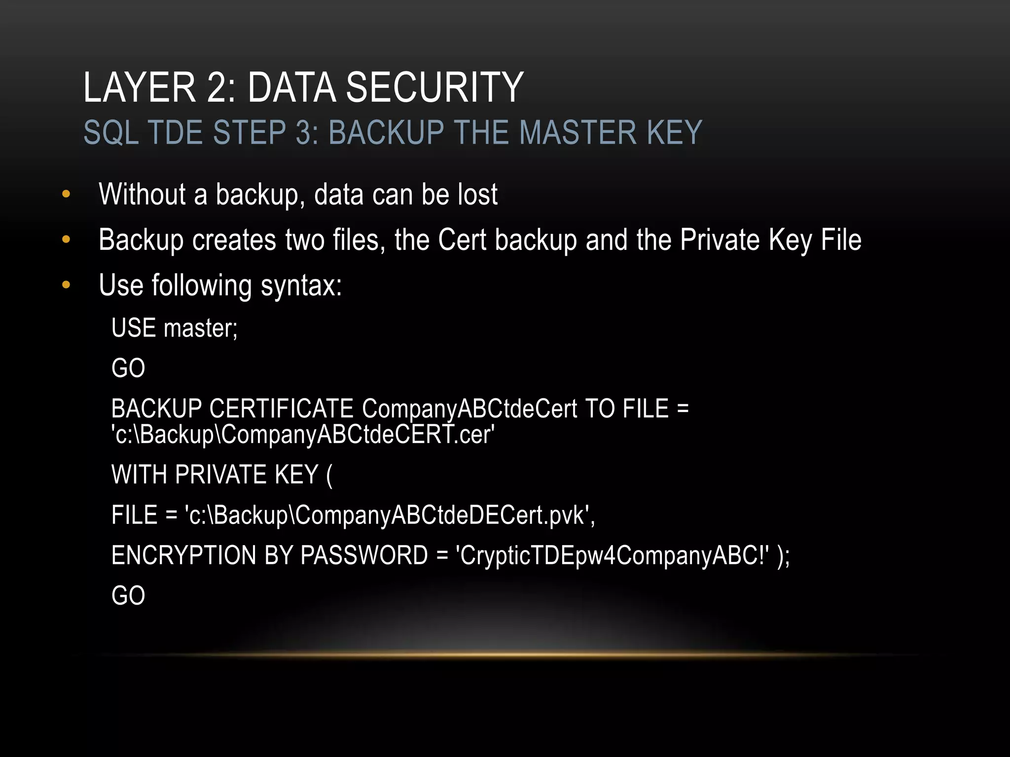 LAYER 2: DATA SECURITY
 SQL TDE STEP 3: BACKUP THE MASTER KEY
• Without a backup, data can be lost
• Backup creates two files, the Cert backup and the Private Key File
• Use following syntax:
    USE master;
    GO
    BACKUP CERTIFICATE CompanyABCtdeCert TO FILE =
    'c:BackupCompanyABCtdeCERT.cer'
    WITH PRIVATE KEY (
    FILE = 'c:BackupCompanyABCtdeDECert.pvk',
    ENCRYPTION BY PASSWORD = 'CrypticTDEpw4CompanyABC!' );
    GO
 