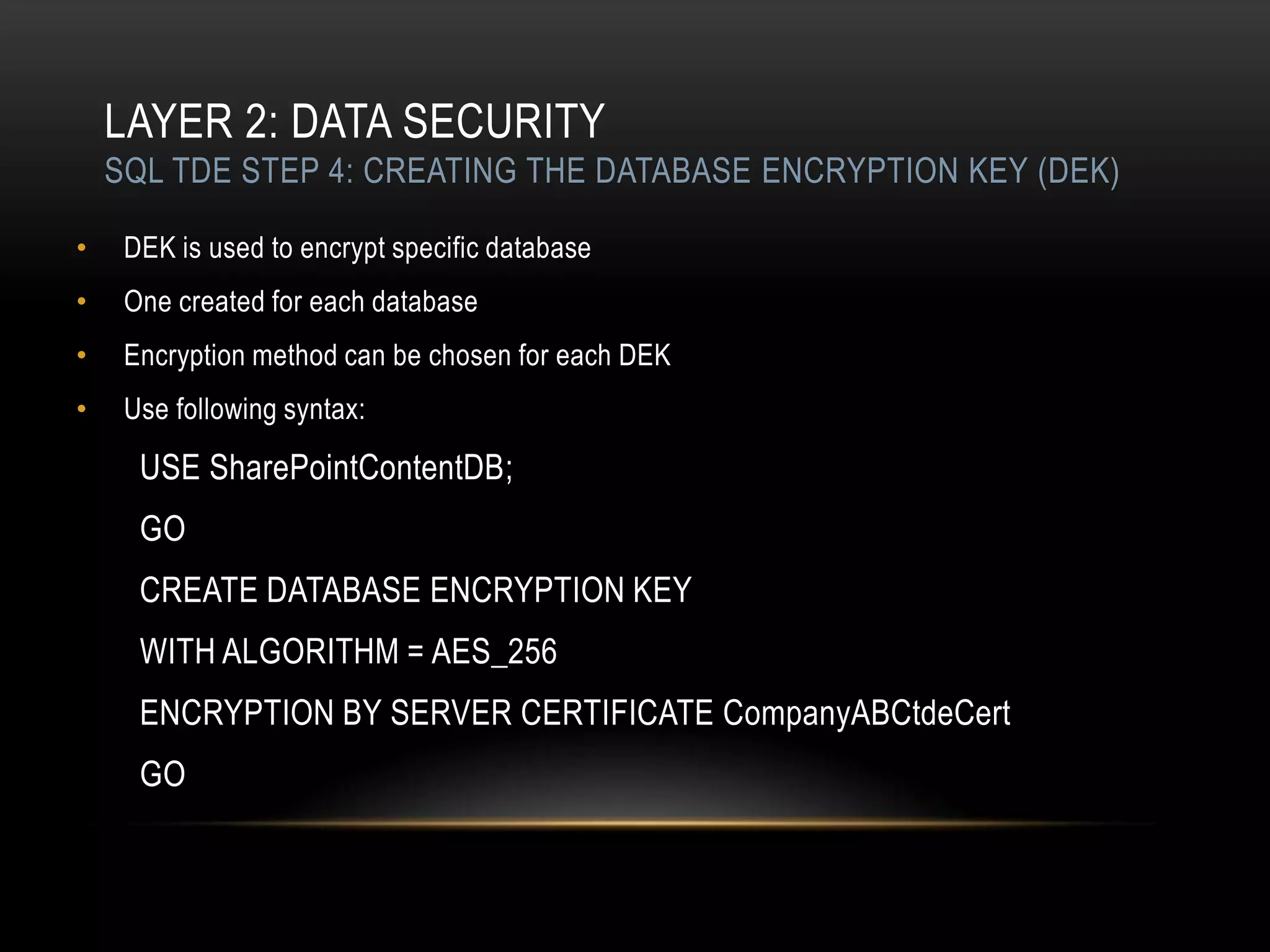LAYER 2: DATA SECURITY
    SQL TDE STEP 4: CREATING THE DATABASE ENCRYPTION KEY (DEK)

•    DEK is used to encrypt specific database
•    One created for each database
•    Encryption method can be chosen for each DEK
•    Use following syntax:

      USE SharePointContentDB;
      GO
      CREATE DATABASE ENCRYPTION KEY
      WITH ALGORITHM = AES_256
      ENCRYPTION BY SERVER CERTIFICATE CompanyABCtdeCert
      GO
 