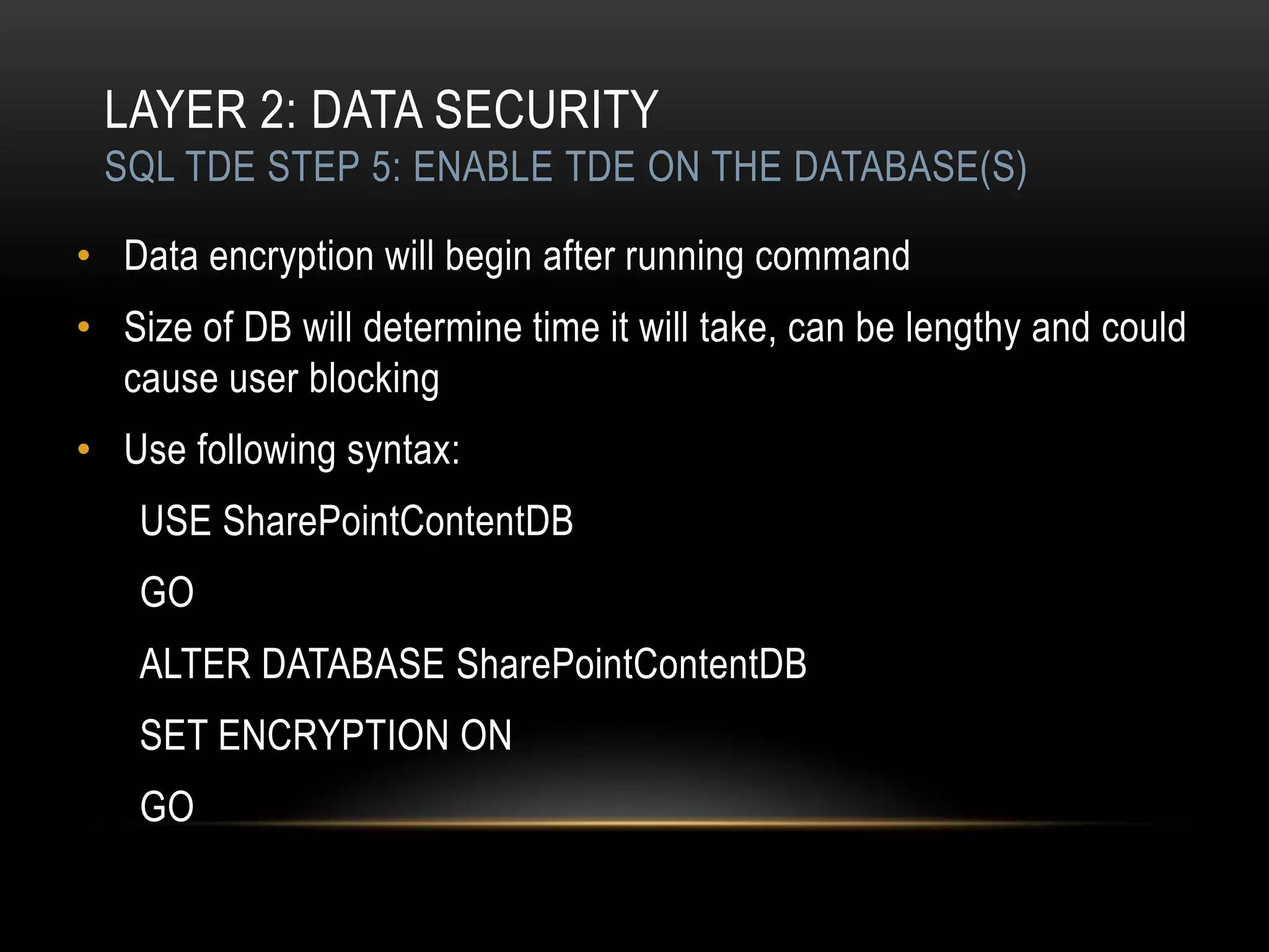LAYER 2: DATA SECURITY
 SQL TDE STEP 5: ENABLE TDE ON THE DATABASE(S)

• Data encryption will begin after running command
• Size of DB will determine time it will take, can be lengthy and could
  cause user blocking
• Use following syntax:
    USE SharePointContentDB
    GO
    ALTER DATABASE SharePointContentDB
    SET ENCRYPTION ON
    GO
 