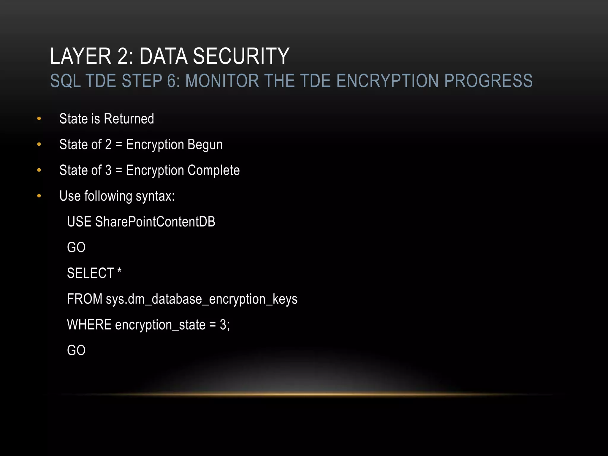 LAYER 2: DATA SECURITY
    SQL TDE STEP 6: MONITOR THE TDE ENCRYPTION PROGRESS
•   State is Returned
•   State of 2 = Encryption Begun
•   State of 3 = Encryption Complete
•   Use following syntax:
     USE SharePointContentDB
     GO
     SELECT *
     FROM sys.dm_database_encryption_keys
     WHERE encryption_state = 3;
     GO
 
