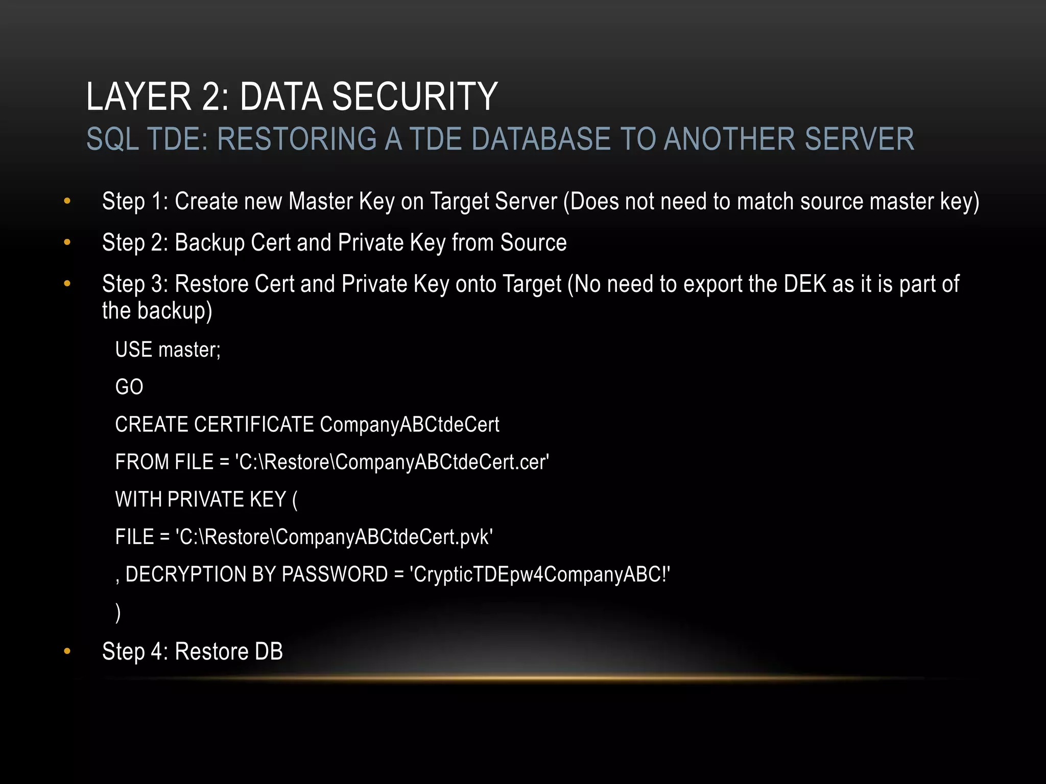 LAYER 2: DATA SECURITY
    SQL TDE: RESTORING A TDE DATABASE TO ANOTHER SERVER
•   Step 1: Create new Master Key on Target Server (Does not need to match source master key)
•   Step 2: Backup Cert and Private Key from Source
•   Step 3: Restore Cert and Private Key onto Target (No need to export the DEK as it is part of
    the backup)
     USE master;
     GO
     CREATE CERTIFICATE CompanyABCtdeCert
     FROM FILE = 'C:RestoreCompanyABCtdeCert.cer'
     WITH PRIVATE KEY (
     FILE = 'C:RestoreCompanyABCtdeCert.pvk'
     , DECRYPTION BY PASSWORD = 'CrypticTDEpw4CompanyABC!'
     )
•   Step 4: Restore DB
 