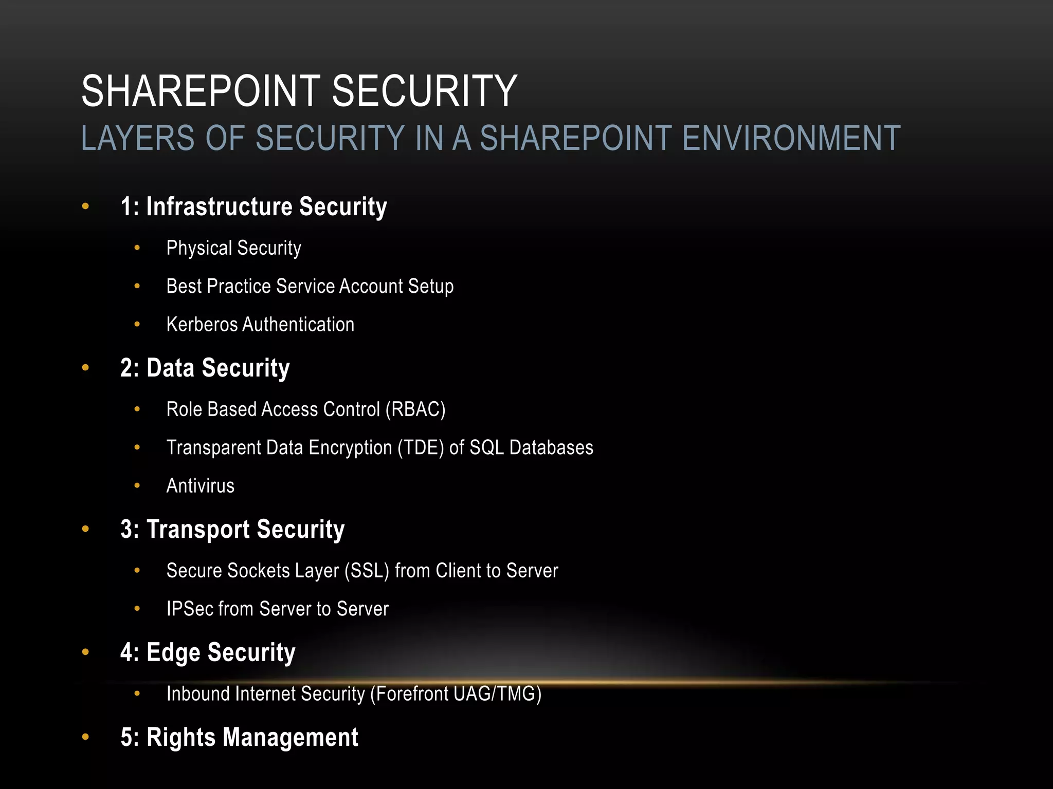 SHAREPOINT SECURITY
LAYERS OF SECURITY IN A SHAREPOINT ENVIRONMENT
•   1: Infrastructure Security
     •   Physical Security
     •   Best Practice Service Account Setup
     •   Kerberos Authentication

•   2: Data Security
     •   Role Based Access Control (RBAC)
     •   Transparent Data Encryption (TDE) of SQL Databases
     •   Antivirus

•   3: Transport Security
     •   Secure Sockets Layer (SSL) from Client to Server
     •   IPSec from Server to Server

•   4: Edge Security
     •   Inbound Internet Security (Forefront UAG/TMG)

•   5: Rights Management
 
