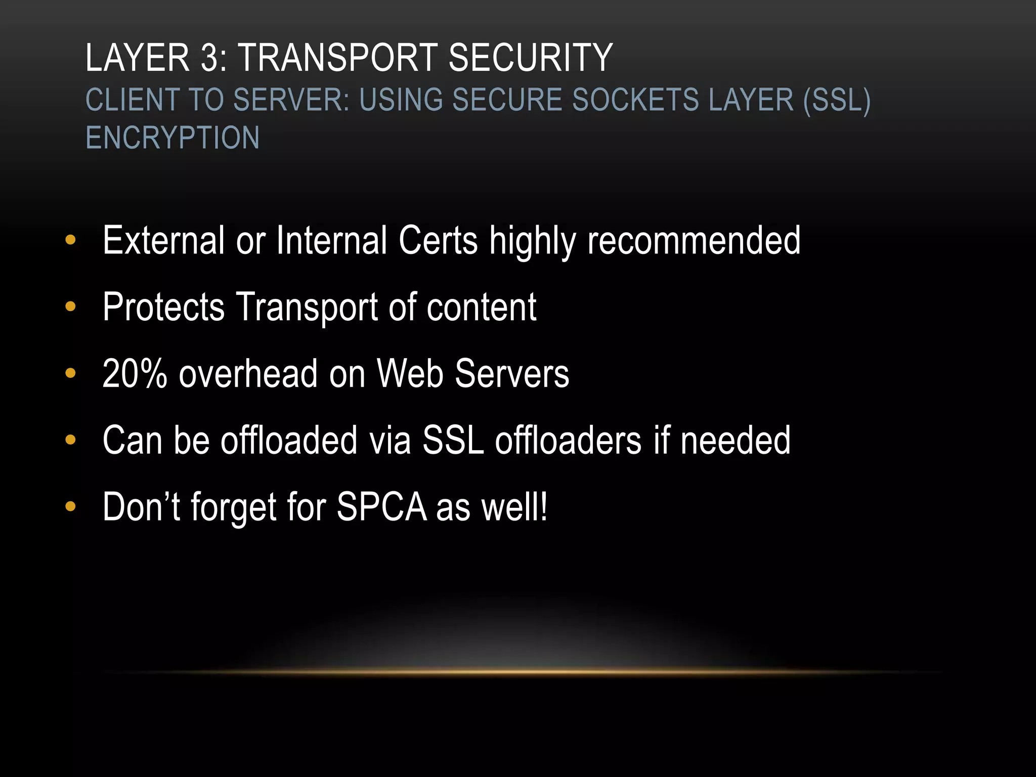 LAYER 3: TRANSPORT SECURITY
 CLIENT TO SERVER: USING SECURE SOCKETS LAYER (SSL)
 ENCRYPTION


• External or Internal Certs highly recommended
• Protects Transport of content
• 20% overhead on Web Servers
• Can be offloaded via SSL offloaders if needed
• Don‟t forget for SPCA as well!
 