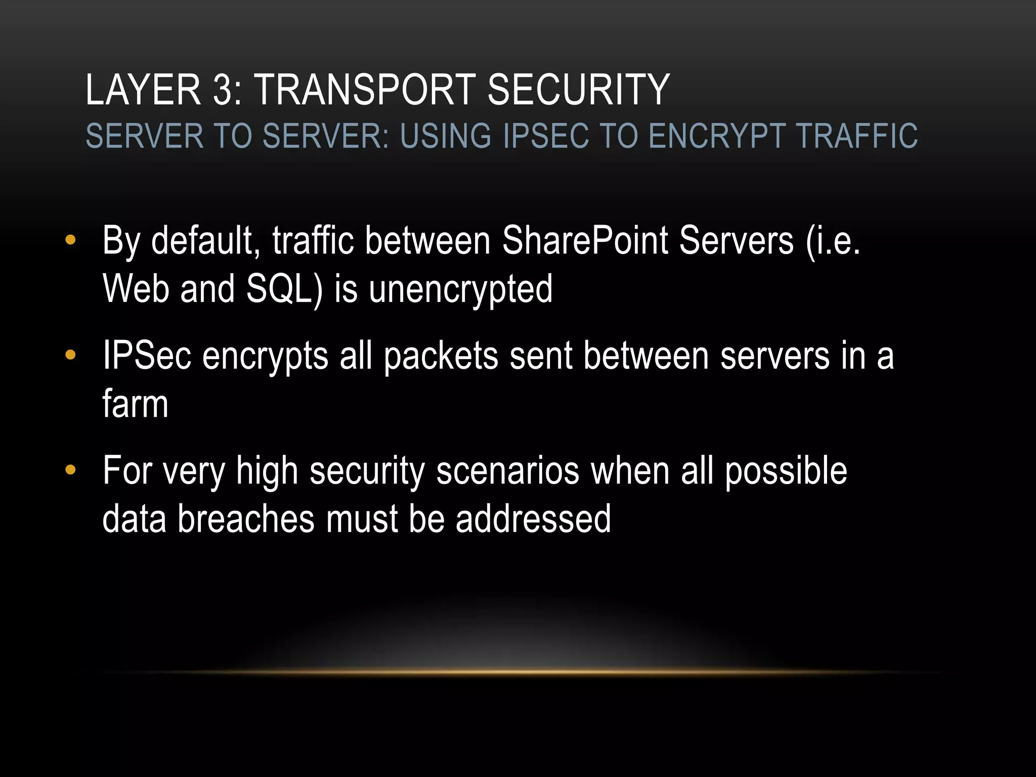 LAYER 3: TRANSPORT SECURITY
 SERVER TO SERVER: USING IPSEC TO ENCRYPT TRAFFIC


• By default, traffic between SharePoint Servers (i.e.
  Web and SQL) is unencrypted
• IPSec encrypts all packets sent between servers in a
  farm
• For very high security scenarios when all possible
  data breaches must be addressed
 