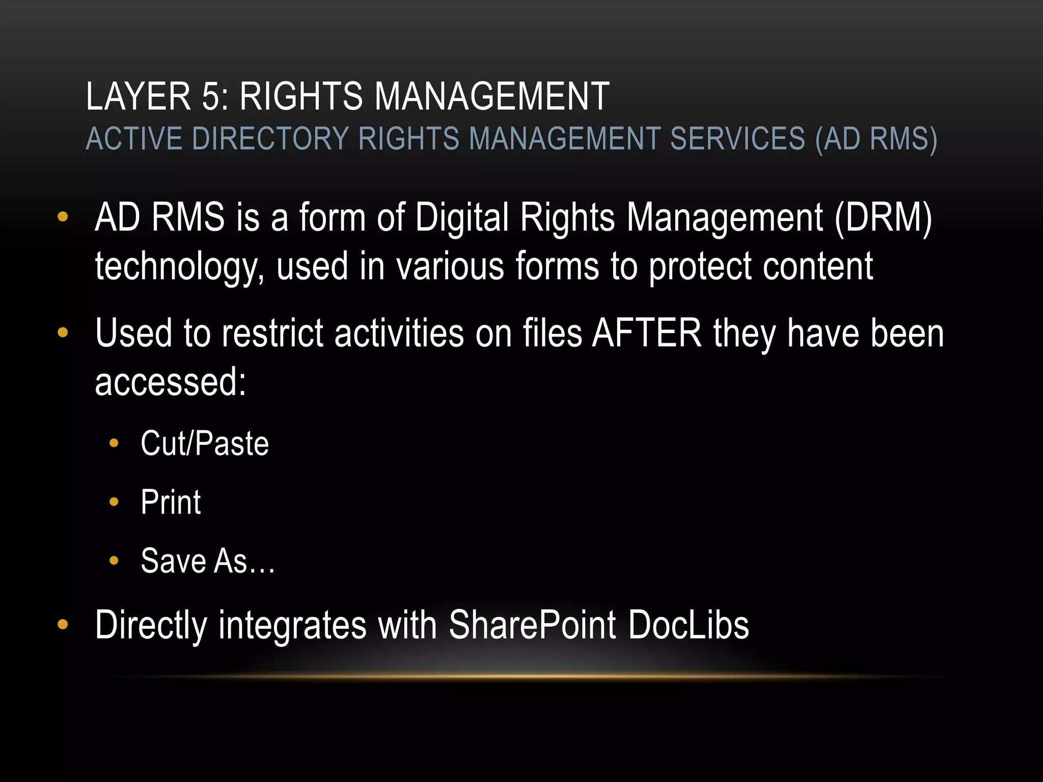 LAYER 5: RIGHTS MANAGEMENT
 ACTIVE DIRECTORY RIGHTS MANAGEMENT SERVICES (AD RMS)

• AD RMS is a form of Digital Rights Management (DRM)
  technology, used in various forms to protect content
• Used to restrict activities on files AFTER they have been
  accessed:
   • Cut/Paste
   • Print
   • Save As…
• Directly integrates with SharePoint DocLibs
 