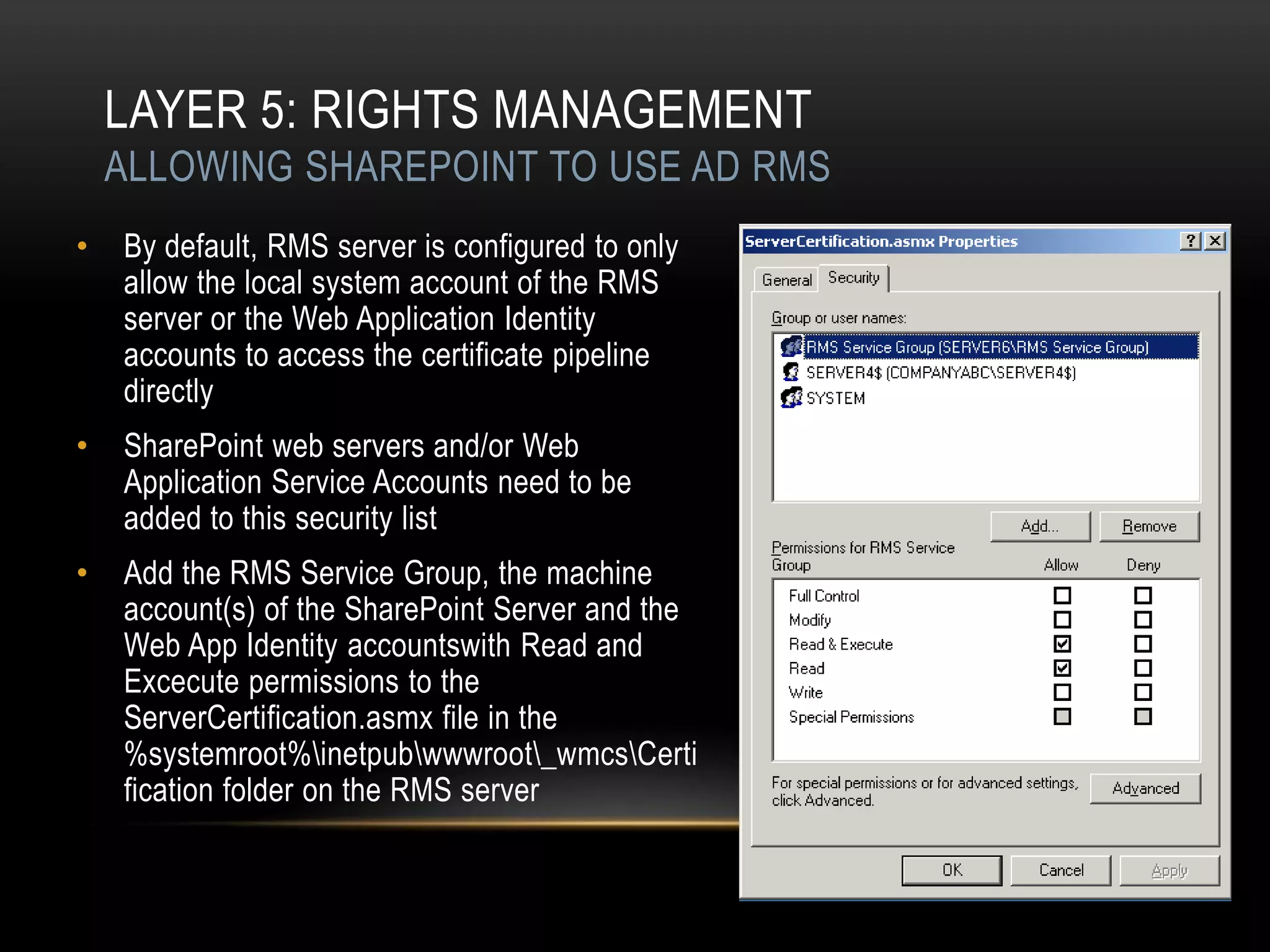 LAYER 5: RIGHTS MANAGEMENT
    ALLOWING SHAREPOINT TO USE AD RMS
•   By default, RMS server is configured to only
    allow the local system account of the RMS
    server or the Web Application Identity
    accounts to access the certificate pipeline
    directly
•   SharePoint web servers and/or Web
    Application Service Accounts need to be
    added to this security list
•   Add the RMS Service Group, the machine
    account(s) of the SharePoint Server and the
    Web App Identity accountswith Read and
    Excecute permissions to the
    ServerCertification.asmx file in the
    %systemroot%inetpubwwwroot_wmcsCerti
    fication folder on the RMS server
 