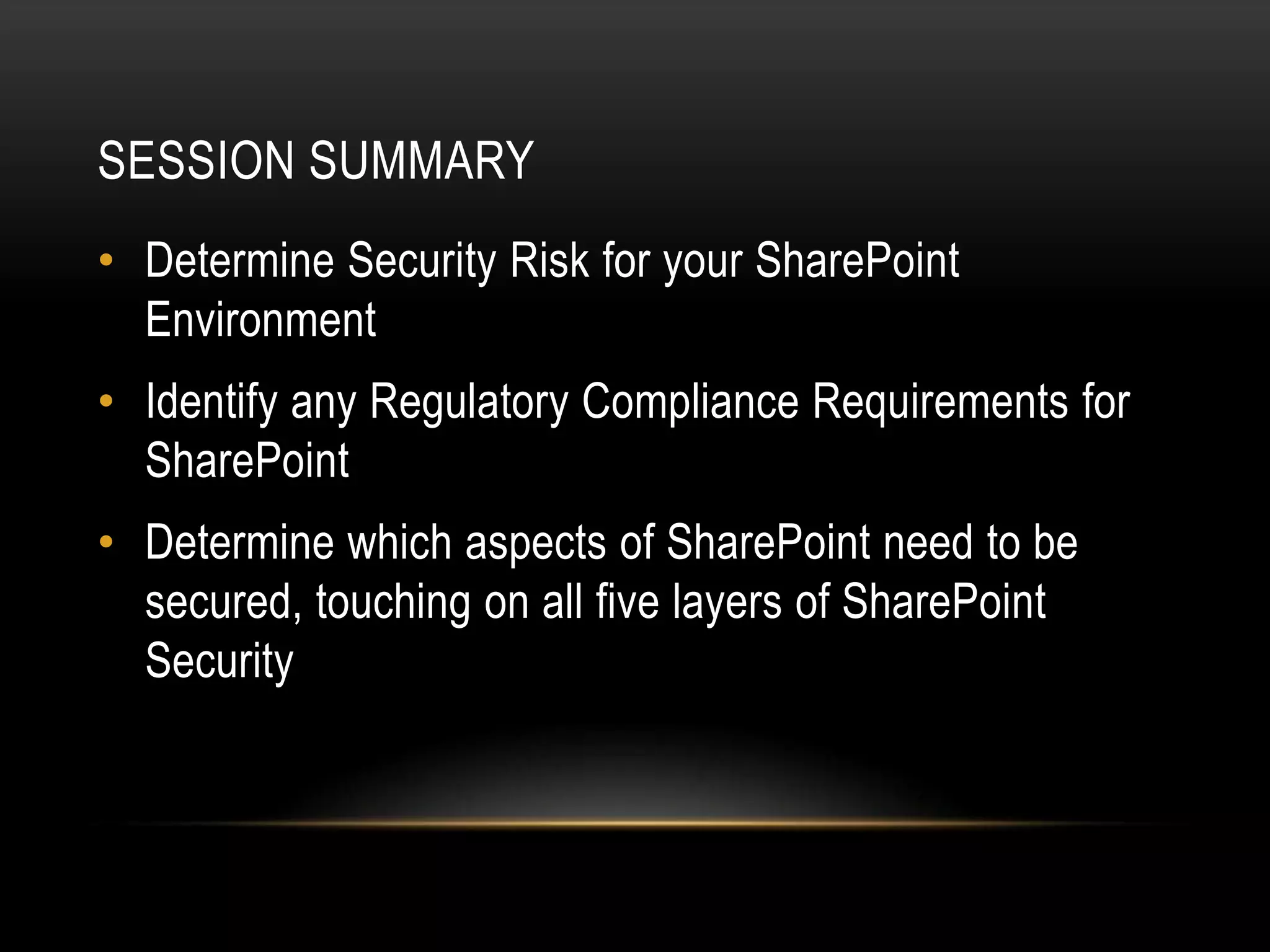 SESSION SUMMARY
• Determine Security Risk for your SharePoint
  Environment
• Identify any Regulatory Compliance Requirements for
  SharePoint
• Determine which aspects of SharePoint need to be
  secured, touching on all five layers of SharePoint
  Security
 
