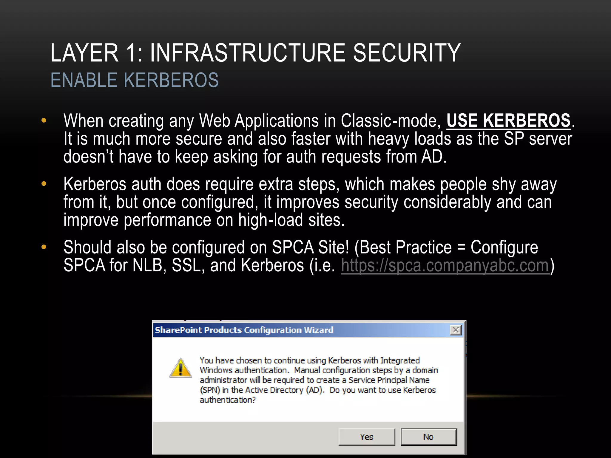 LAYER 1: INFRASTRUCTURE SECURITY
 ENABLE KERBEROS
• When creating any Web Applications in Classic-mode, USE KERBEROS.
  It is much more secure and also faster with heavy loads as the SP server
  doesn‟t have to keep asking for auth requests from AD.
• Kerberos auth does require extra steps, which makes people shy away
  from it, but once configured, it improves security considerably and can
  improve performance on high-load sites.
• Should also be configured on SPCA Site! (Best Practice = Configure
  SPCA for NLB, SSL, and Kerberos (i.e. https://spca.companyabc.com)
 