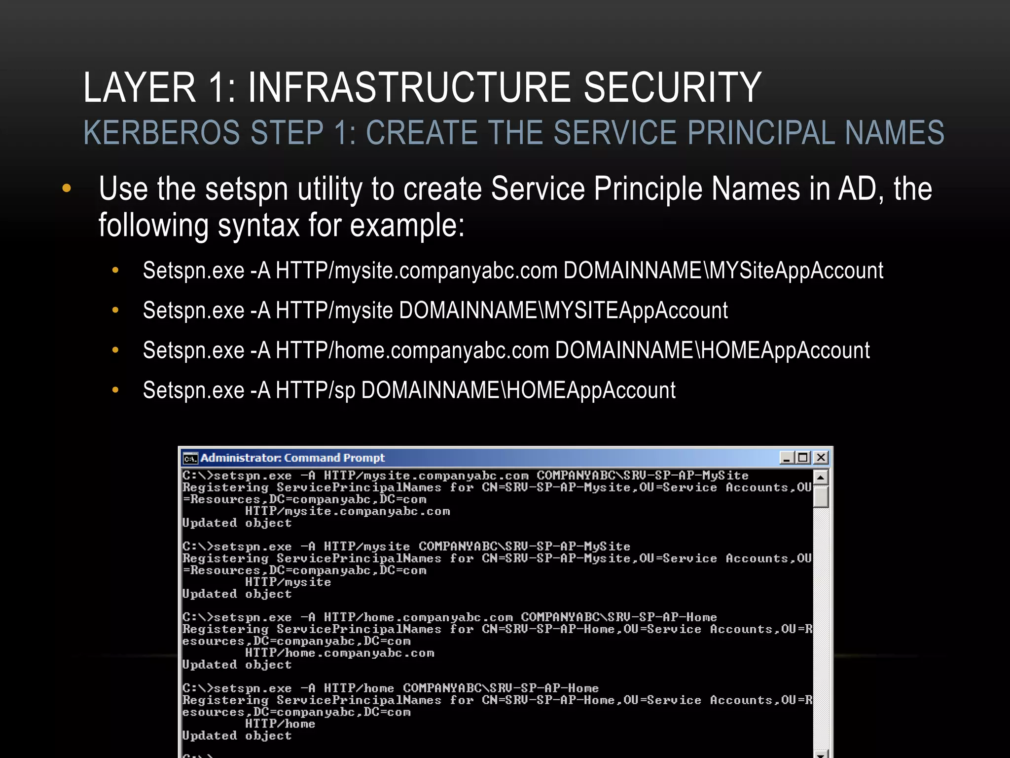 LAYER 1: INFRASTRUCTURE SECURITY
 KERBEROS STEP 1: CREATE THE SERVICE PRINCIPAL NAMES
• Use the setspn utility to create Service Principle Names in AD, the
  following syntax for example:
   • Setspn.exe -A HTTP/mysite.companyabc.com DOMAINNAMEMYSiteAppAccount
   • Setspn.exe -A HTTP/mysite DOMAINNAMEMYSITEAppAccount
   • Setspn.exe -A HTTP/home.companyabc.com DOMAINNAMEHOMEAppAccount
   • Setspn.exe -A HTTP/sp DOMAINNAMEHOMEAppAccount
 