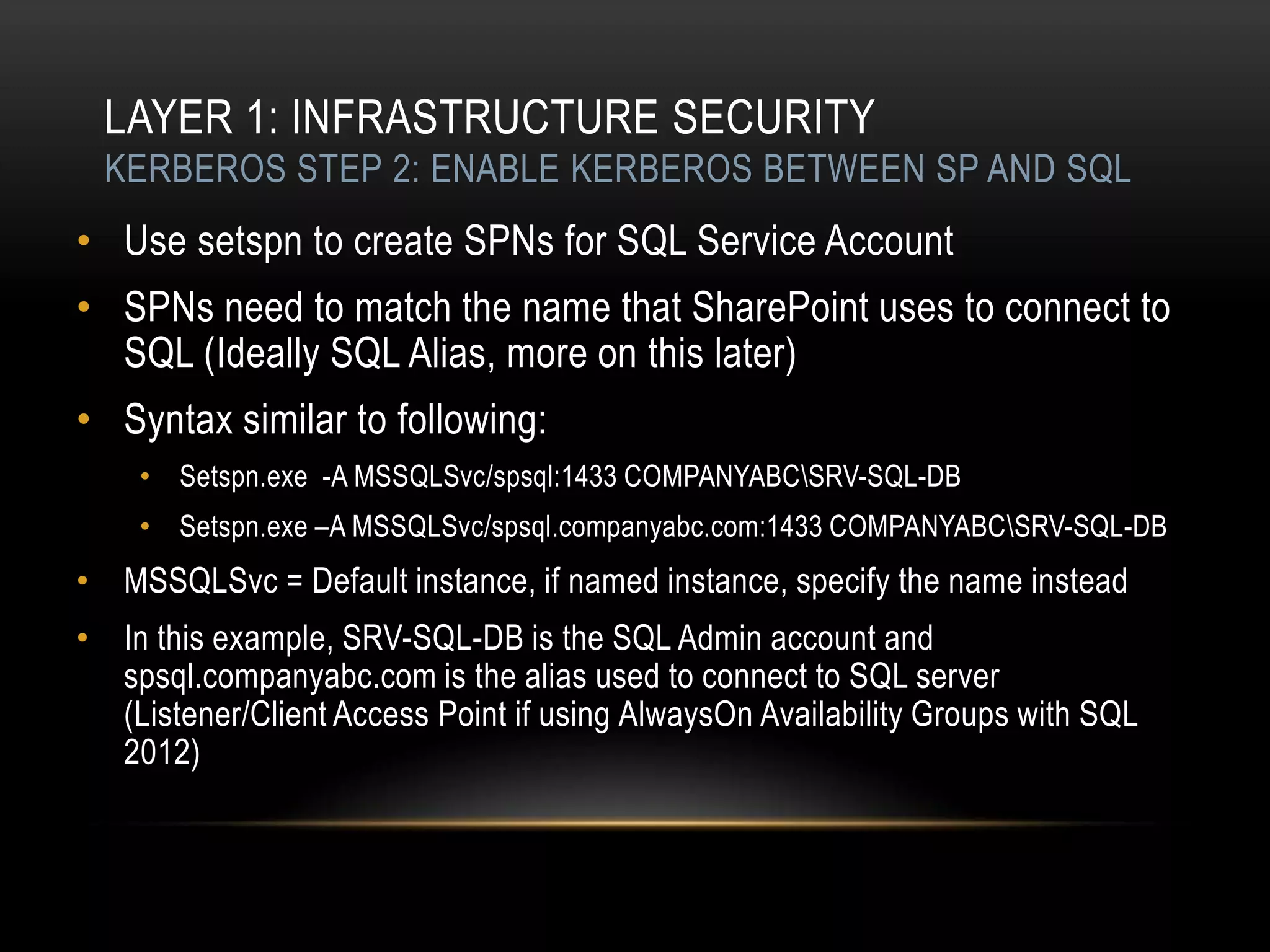 LAYER 1: INFRASTRUCTURE SECURITY
  KERBEROS STEP 2: ENABLE KERBEROS BETWEEN SP AND SQL
• Use setspn to create SPNs for SQL Service Account
• SPNs need to match the name that SharePoint uses to connect to
  SQL (Ideally SQL Alias, more on this later)
• Syntax similar to following:
    • Setspn.exe -A MSSQLSvc/spsql:1433 COMPANYABCSRV-SQL-DB
    • Setspn.exe –A MSSQLSvc/spsql.companyabc.com:1433 COMPANYABCSRV-SQL-DB
• MSSQLSvc = Default instance, if named instance, specify the name instead
• In this example, SRV-SQL-DB is the SQL Admin account and
  spsql.companyabc.com is the alias used to connect to SQL server
  (Listener/Client Access Point if using AlwaysOn Availability Groups with SQL
  2012)
 