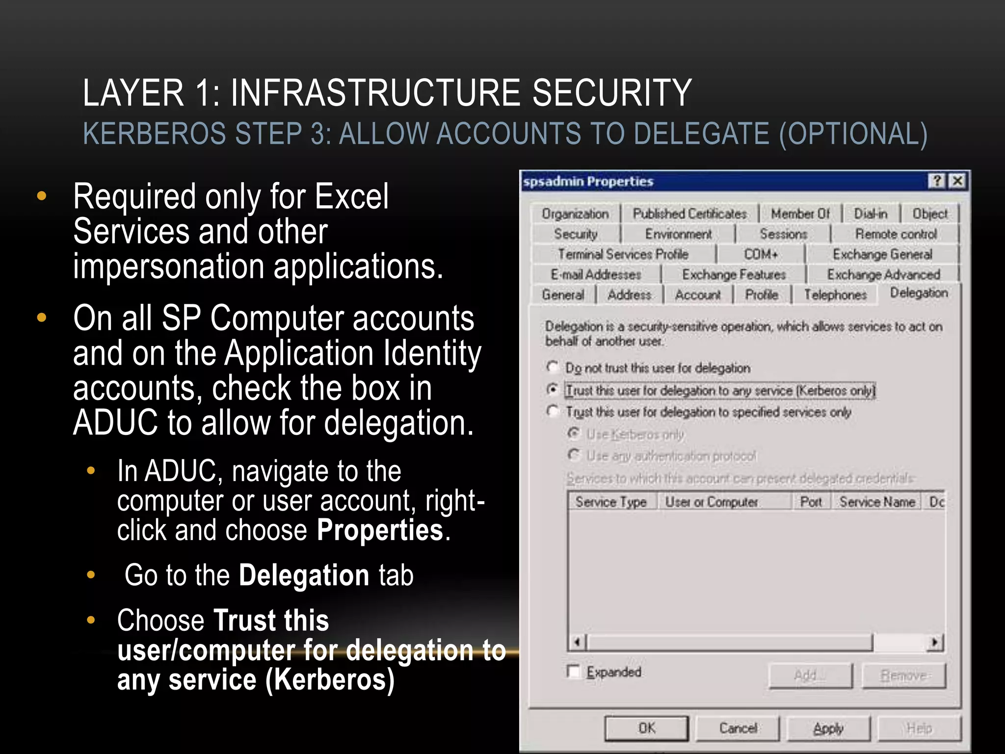LAYER 1: INFRASTRUCTURE SECURITY
   KERBEROS STEP 3: ALLOW ACCOUNTS TO DELEGATE (OPTIONAL)

• Required only for Excel
  Services and other
  impersonation applications.
• On all SP Computer accounts
  and on the Application Identity
  accounts, check the box in
  ADUC to allow for delegation.
   • In ADUC, navigate to the
     computer or user account, right-
     click and choose Properties.
   • Go to the Delegation tab
   • Choose Trust this
     user/computer for delegation to
     any service (Kerberos)
 