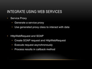INTEGRATE USING WEB SERVICES
• Service Proxy
   • Generate a service proxy
   • Use generated proxy class to interact with data


• HttpWebRequest and SOAP
   • Create SOAP request and HttpWebRequest
   • Execute request asynchronously
   • Process results in callback method
 