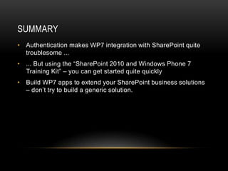 SUMMARY
• Authentication makes WP7 integration with SharePoint quite
  troublesome ...
• ... But using the “SharePoint 2010 and Windows Phone 7
  Training Kit” – you can get started quite quickly
• Build WP7 apps to extend your SharePoint business solutions
  – don’t try to build a generic solution.
 