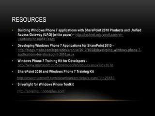 RESOURCES
•   Building Windows Phone 7 applications with SharePoint 2010 Products and Unified
    Access Gateway (UAG) (white paper) - http://technet.microsoft.com/en-
    us/library/hh180841.aspx
•   Developing Windows Phone 7 Applications for SharePoint 2010 -
    http://blogs.msdn.com/b/pstubbs/archive/2010/10/04/developing-windows-phone-7-
    applications-for-sharepoint-2010.aspx
•   Windows Phone 7 Training Kit for Developers -
    http://www.microsoft.com/download/en/details.aspx?id=1678
•   SharePoint 2010 and Windows Phone 7 Training Kit
    http://www.microsoft.com/download/en/details.aspx?id=26813
•   Silverlight for Windows Phone Toolkit
    http://silverlight.codeplex.com
 
