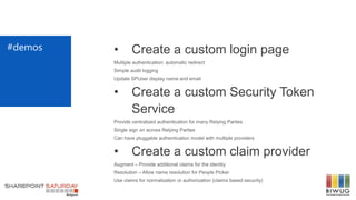 #demos • Create a custom login page
Multiple authentication: automatic redirect
Simple audit logging
Update SPUser display name and email
• Create a custom Security Token
Service
Provide centralized authentication for many Relying Parties
Single sign on across Relying Parties
Can have pluggable authentication model with multiple providers
• Create a custom claim provider
Augment – Provide additional claims for the identity
Resolution – Allow name resolution for People Picker
Use claims for normalization or authorization (claims based security)
 