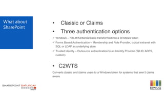 What about
SharePoint
• Classic or Claims
• Three authentication options
 Windows – NTLM/Kerberos/Basic transformed into a Windows token
 Forms Based Authentication – Membership and Role Provider, typical extranet with
SQL or LDAP as underlying store
 Trusted Identity – Outsource authentication to an Identity Provider (WLID, ADFS,
custom)
• C2WTS
Converts classic and claims users to a Windows token for systems that aren’t claims
aware
 