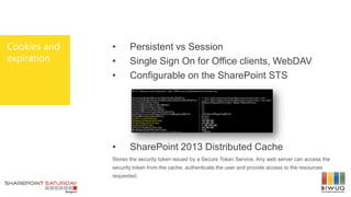 Cookies and
expiration
• Persistent vs Session
• Single Sign On for Office clients, WebDAV
• Configurable on the SharePoint STS
• SharePoint 2013 Distributed Cache
Stores the security token issued by a Secure Token Service. Any web server can access the
security token from the cache, authenticate the user and provide access to the resources
requested.
 