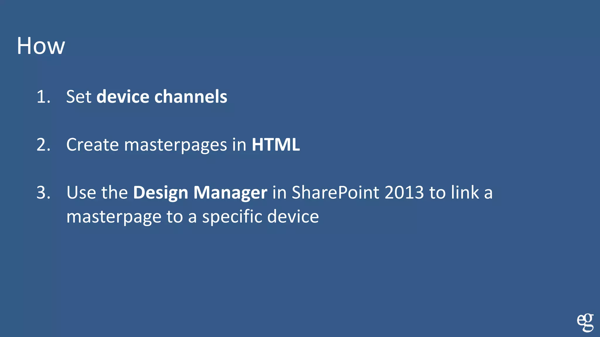 How
1. Set device channels
2. Create masterpages in HTML
3. Use the Design Manager in SharePoint 2013 to link a
masterpage to a specific device
 