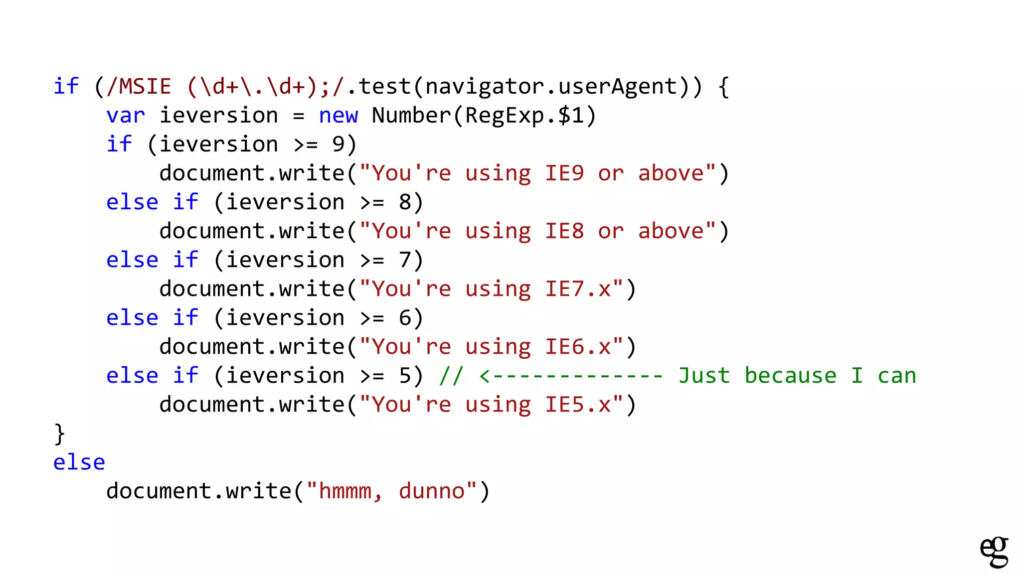 if (/MSIE (d+.d+);/.test(navigator.userAgent)) {
var ieversion = new Number(RegExp.$1)
if (ieversion >= 9)
document.write("You're using IE9 or above")
else if (ieversion >= 8)
document.write("You're using IE8 or above")
else if (ieversion >= 7)
document.write("You're using IE7.x")
else if (ieversion >= 6)
document.write("You're using IE6.x")
else if (ieversion >= 5) // <------------- Just because I can
document.write("You're using IE5.x")
}
else
document.write("hmmm, dunno")
 