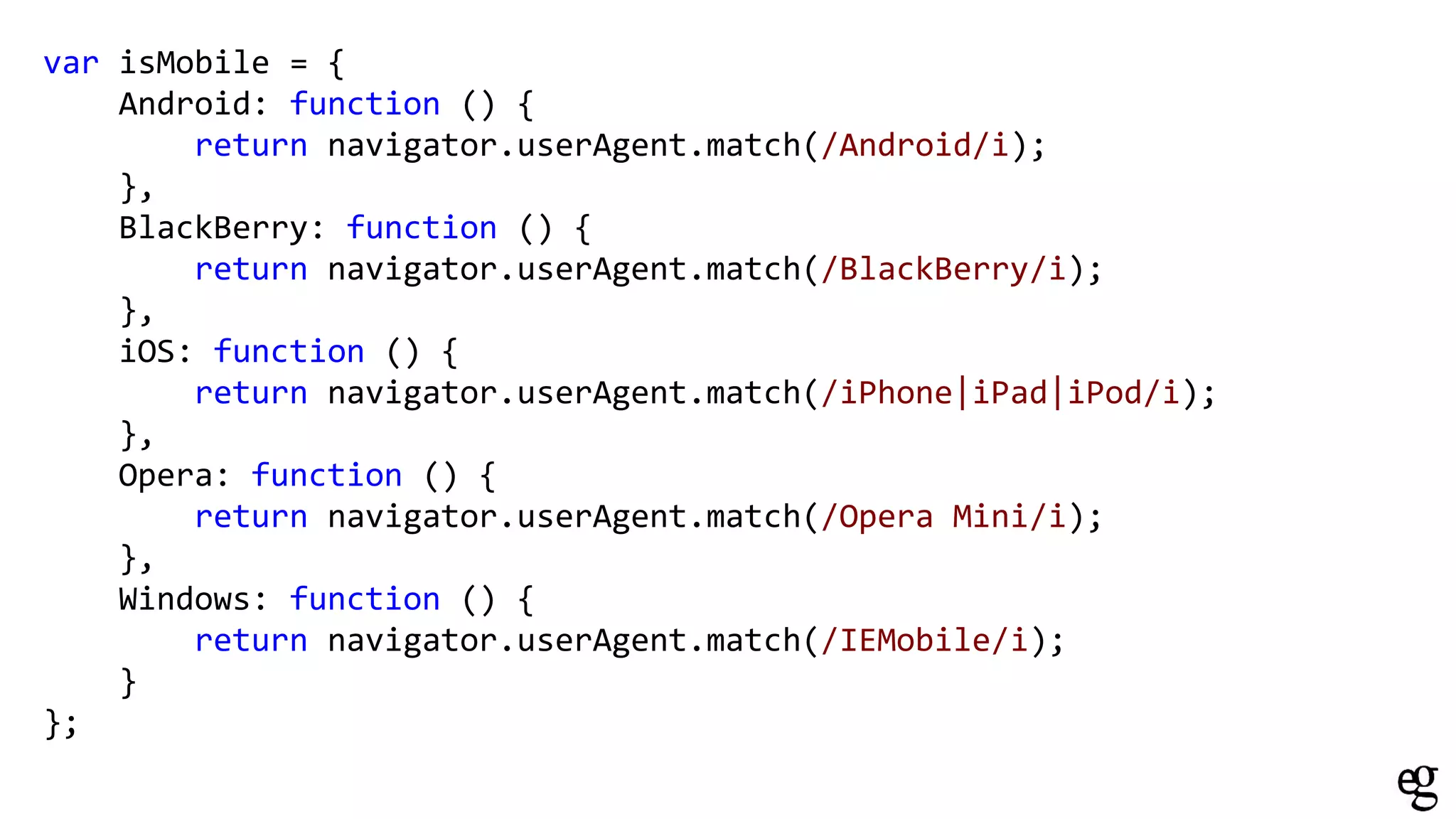 var isMobile = {
Android: function () {
return navigator.userAgent.match(/Android/i);
},
BlackBerry: function () {
return navigator.userAgent.match(/BlackBerry/i);
},
iOS: function () {
return navigator.userAgent.match(/iPhone|iPad|iPod/i);
},
Opera: function () {
return navigator.userAgent.match(/Opera Mini/i);
},
Windows: function () {
return navigator.userAgent.match(/IEMobile/i);
}
};
 