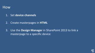 How
1. Set device channels
2. Create masterpages in HTML
3. Use the Design Manager in SharePoint 2013 to link a
masterpage to a specific device
 
