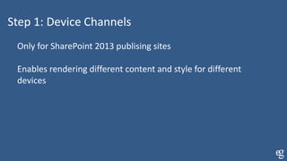 Step 1: Device Channels
Only for SharePoint 2013 publising sites
Enables rendering different content and style for different
devices
 