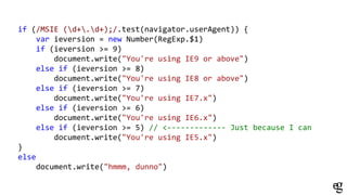 if (/MSIE (d+.d+);/.test(navigator.userAgent)) {
var ieversion = new Number(RegExp.$1)
if (ieversion >= 9)
document.write("You're using IE9 or above")
else if (ieversion >= 8)
document.write("You're using IE8 or above")
else if (ieversion >= 7)
document.write("You're using IE7.x")
else if (ieversion >= 6)
document.write("You're using IE6.x")
else if (ieversion >= 5) // <------------- Just because I can
document.write("You're using IE5.x")
}
else
document.write("hmmm, dunno")
 