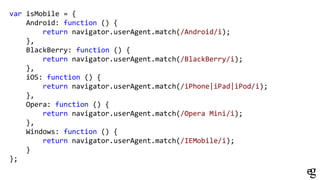 var isMobile = {
Android: function () {
return navigator.userAgent.match(/Android/i);
},
BlackBerry: function () {
return navigator.userAgent.match(/BlackBerry/i);
},
iOS: function () {
return navigator.userAgent.match(/iPhone|iPad|iPod/i);
},
Opera: function () {
return navigator.userAgent.match(/Opera Mini/i);
},
Windows: function () {
return navigator.userAgent.match(/IEMobile/i);
}
};
 