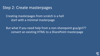 Step 2: Create masterpages
Creating masterpages from scratch is a hell
start with a minimal masterpage
But what if you need help from a non-sharepoint guy/girl??
convert an existing HTML to a SharePoint masterpage
 