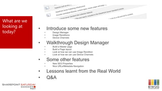 What are we
looking at
today?
• Introduce some new features
• Design Manager
• Image Renditions
• Device Channels
• Walkthrough Design Manager
• Build a Master page
• Build a Page layout
• Look at how we can use Image Rendition
• Look at how we can use Device Channels
• Some other features
• New SEO Properties
• Nice URLs/Metadata Navigation
• Lessons learnt from the Real World
• Q&A
 