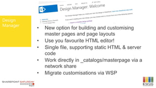 Design
Manager
• New option for building and customising
master pages and page layouts
• Use you favourite HTML editor!
• Single file, supporting static HTML & server
code
• Work directly in _catalogs/masterpage via a
network share
• Migrate customisations via WSP
 