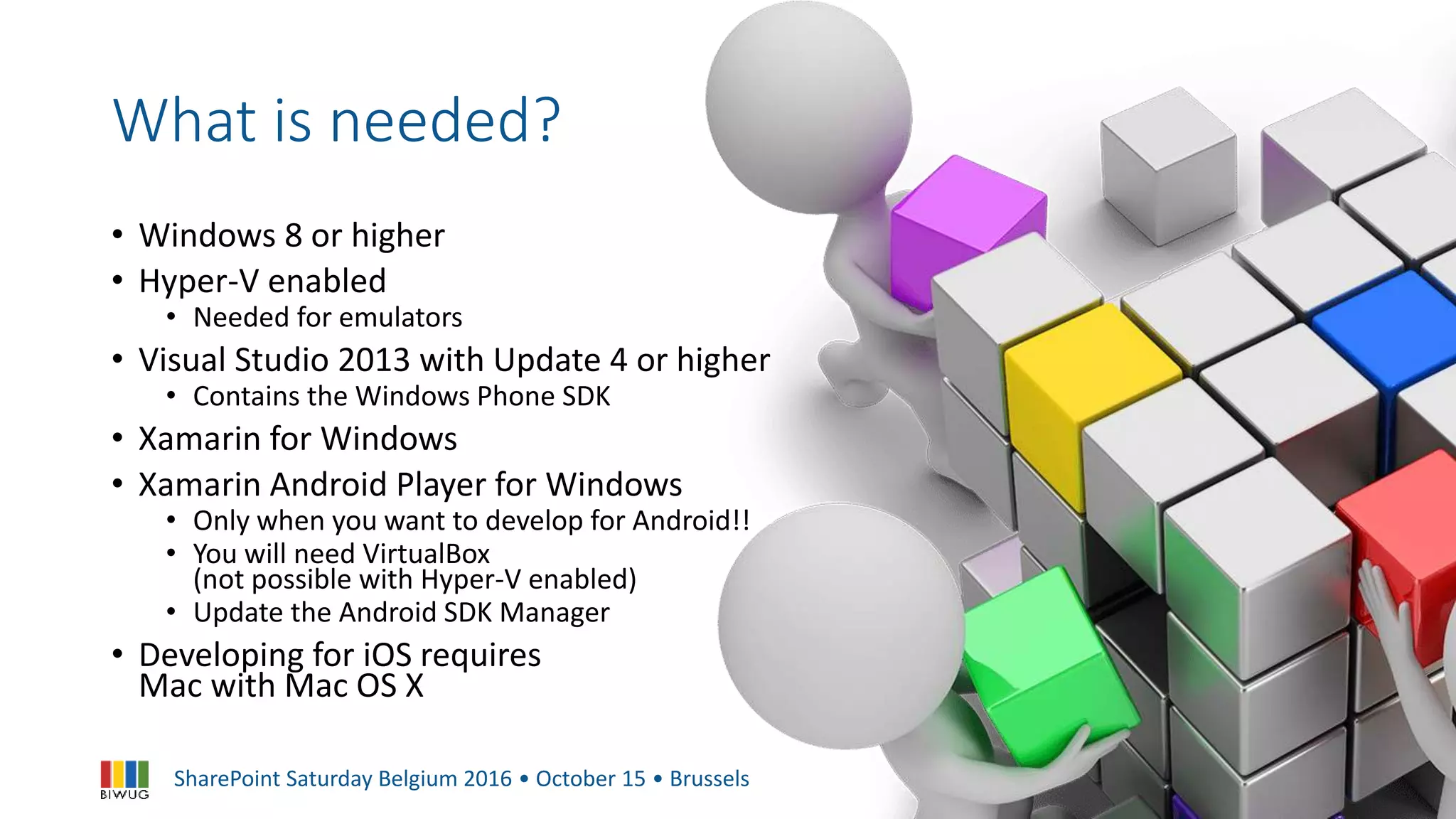 SharePoint Saturday Belgium 2016 • October 15 • Brussels
What is needed?
• Windows 8 or higher
• Hyper-V enabled
• Needed for emulators
• Visual Studio 2013 with Update 4 or higher
• Contains the Windows Phone SDK
• Xamarin for Windows
• Xamarin Android Player for Windows
• Only when you want to develop for Android!!
• You will need VirtualBox
(not possible with Hyper-V enabled)
• Update the Android SDK Manager
• Developing for iOS requires
Mac with Mac OS X
 
