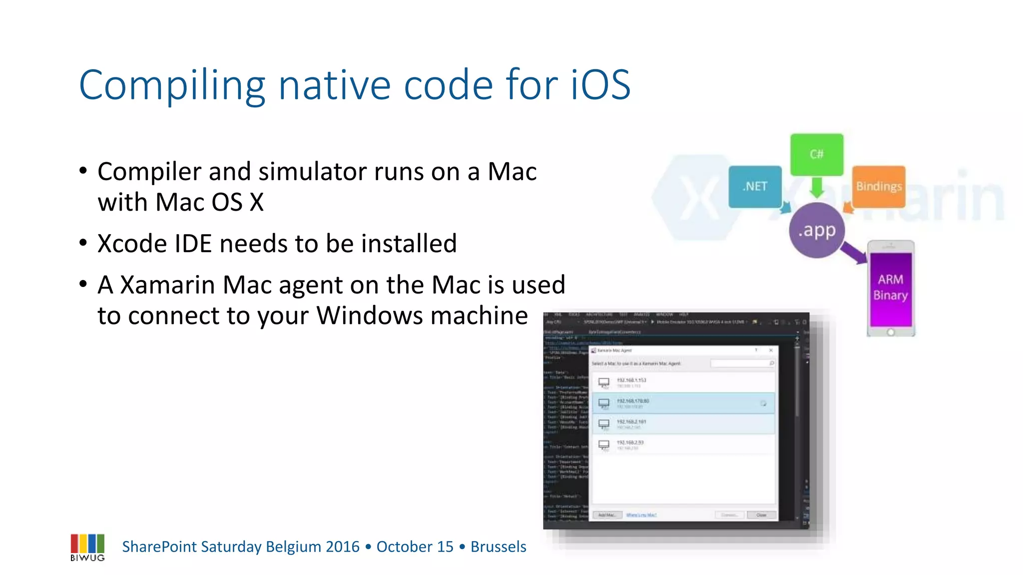 SharePoint Saturday Belgium 2016 • October 15 • Brussels
Compiling native code for iOS
• Compiler and simulator runs on a Mac
with Mac OS X
• Xcode IDE needs to be installed
• A Xamarin Mac agent on the Mac is used
to connect to your Windows machine
 