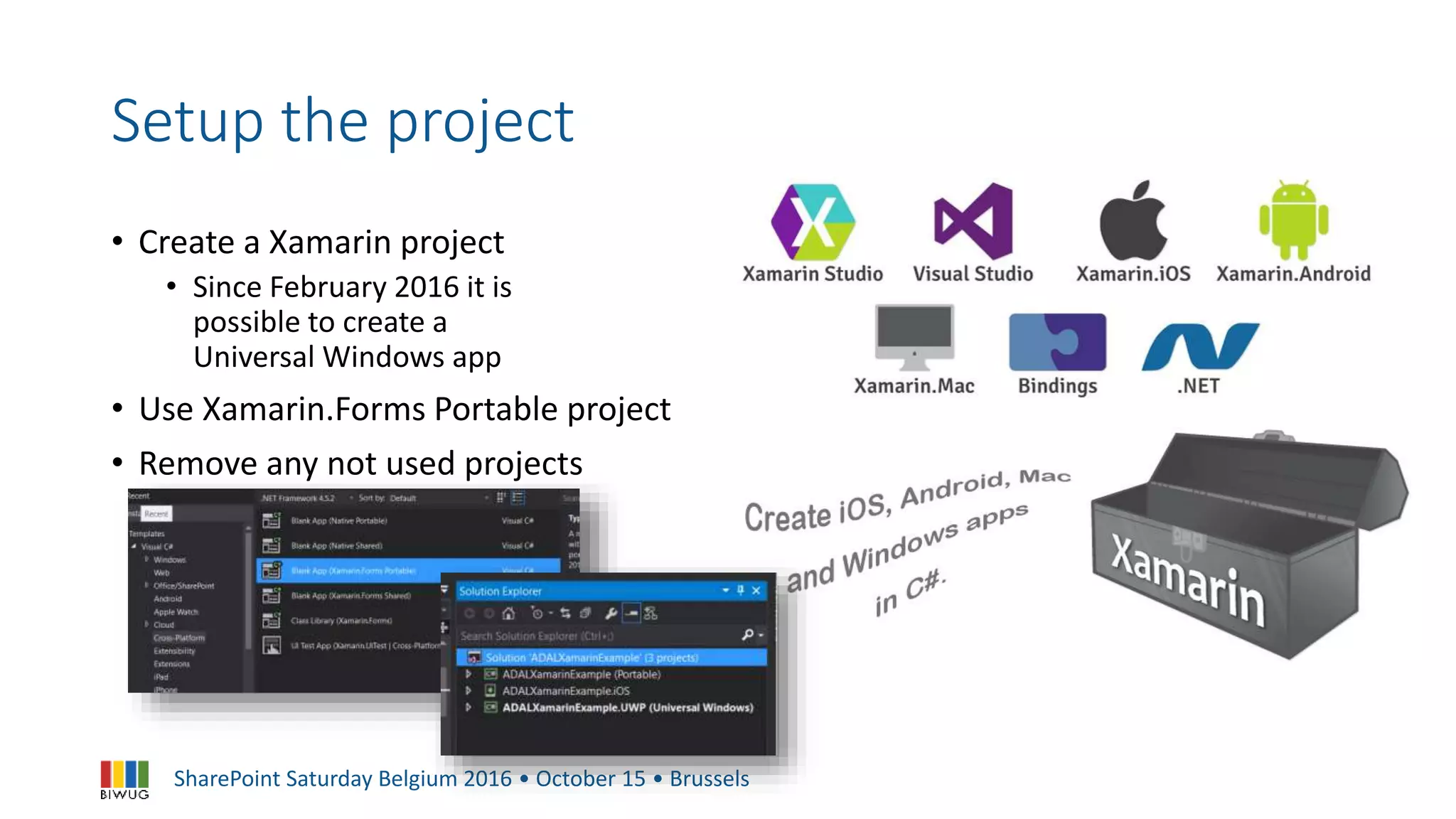 SharePoint Saturday Belgium 2016 • October 15 • Brussels
Setup the project
• Create a Xamarin project
• Since February 2016 it is
possible to create a
Universal Windows app
• Use Xamarin.Forms Portable project
• Remove any not used projects
 