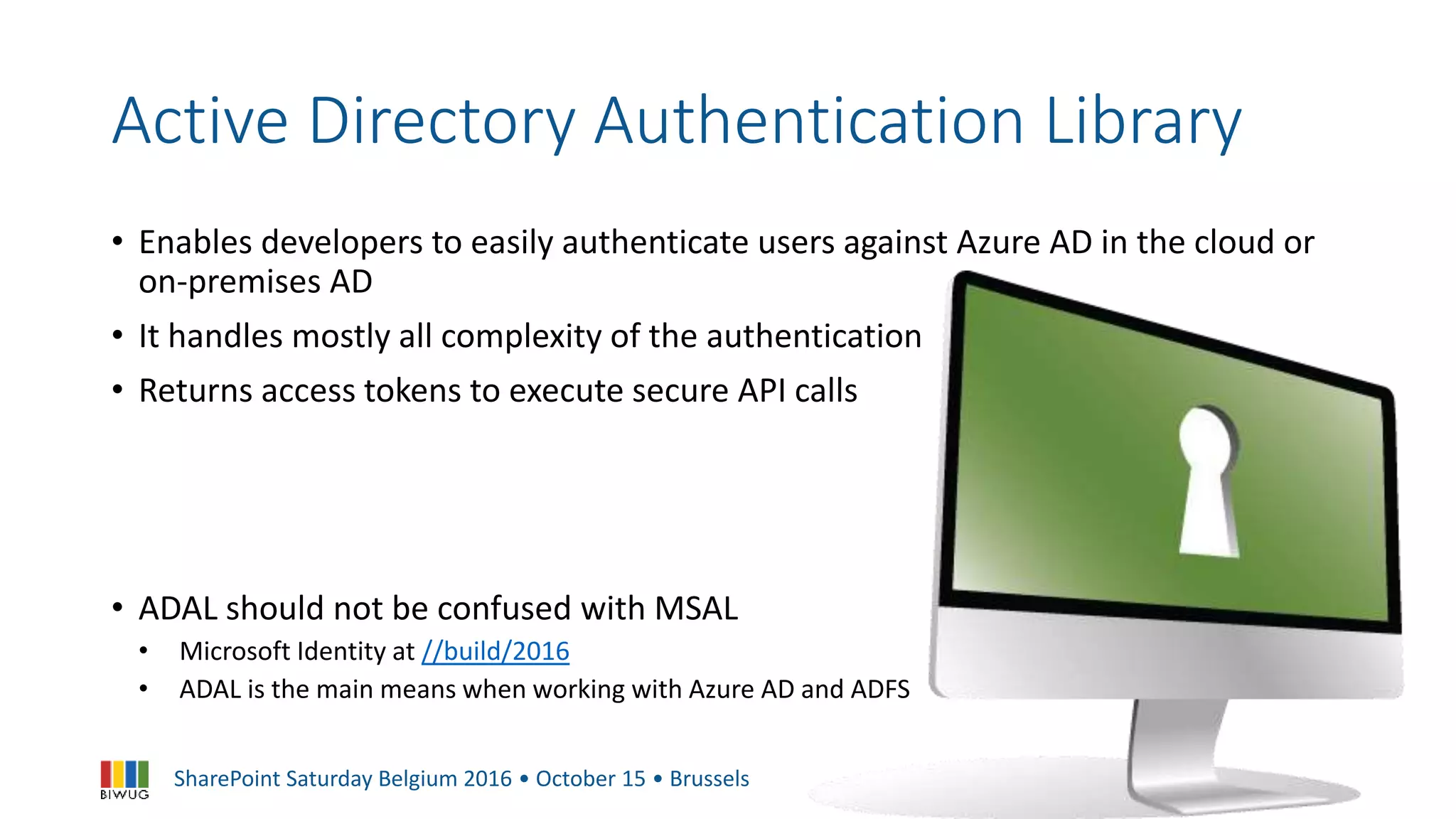 SharePoint Saturday Belgium 2016 • October 15 • Brussels
Active Directory Authentication Library
• Enables developers to easily authenticate users against Azure AD in the cloud or
on-premises AD
• It handles mostly all complexity of the authentication
• Returns access tokens to execute secure API calls
• ADAL should not be confused with MSAL
• Microsoft Identity at //build/2016
• ADAL is the main means when working with Azure AD and ADFS
 