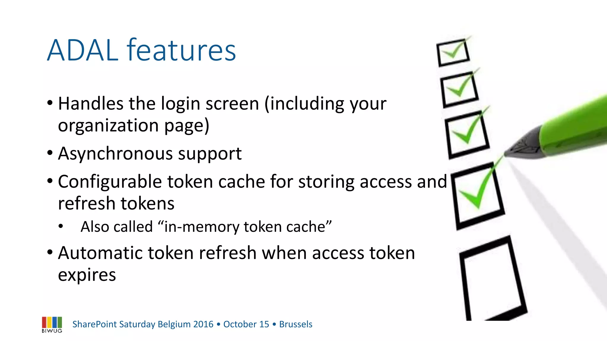 SharePoint Saturday Belgium 2016 • October 15 • Brussels
ADAL features
• Handles the login screen (including your
organization page)
• Asynchronous support
• Configurable token cache for storing access and
refresh tokens
• Also called “in-memory token cache”
• Automatic token refresh when access token
expires
 