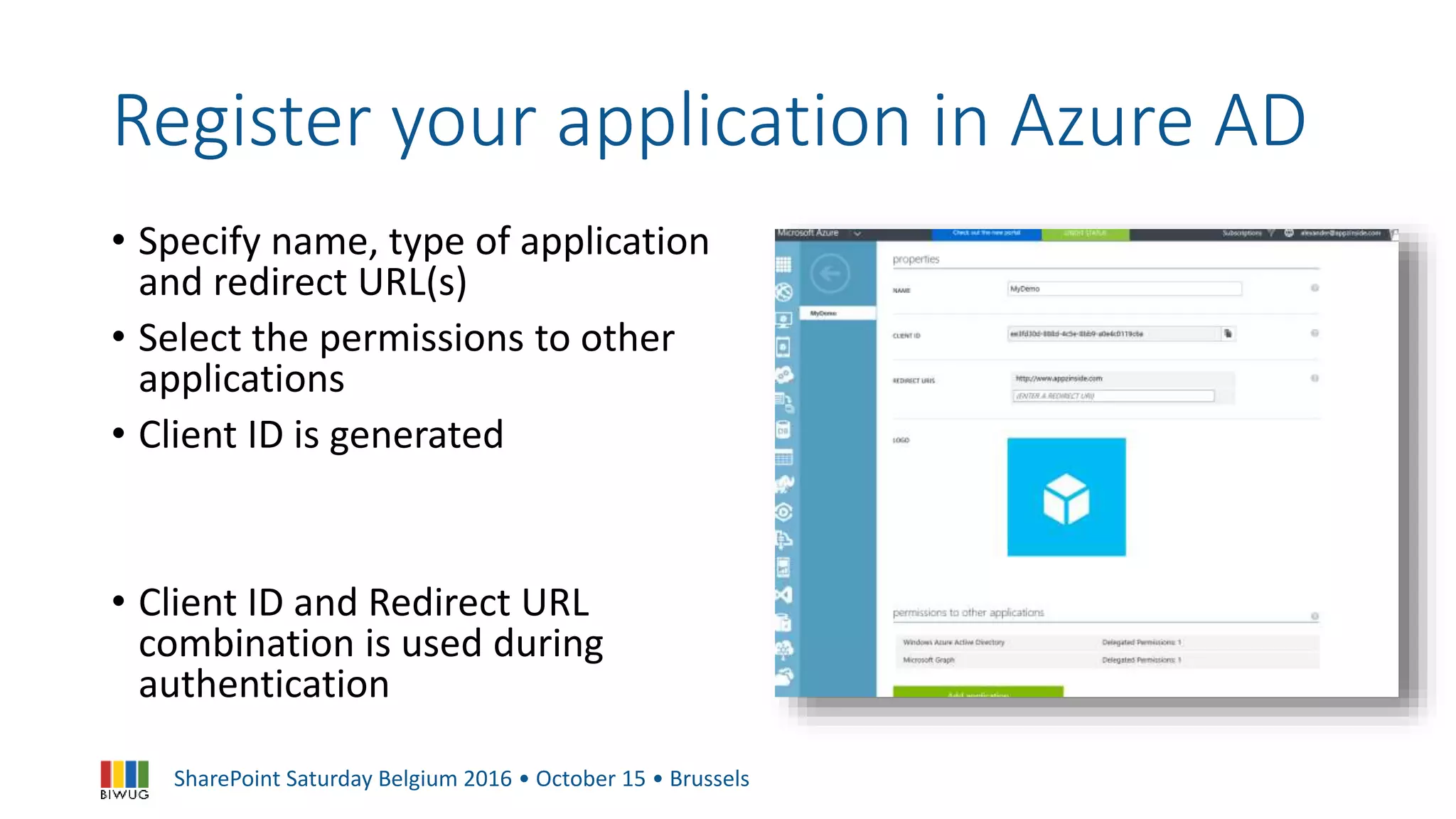 SharePoint Saturday Belgium 2016 • October 15 • Brussels
Register your application in Azure AD
• Specify name, type of application
and redirect URL(s)
• Select the permissions to other
applications
• Client ID is generated
• Client ID and Redirect URL
combination is used during
authentication
 