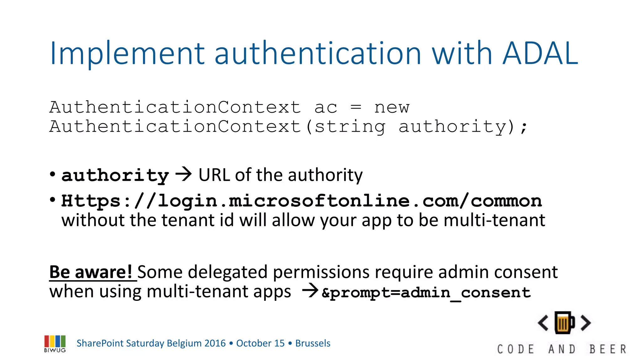 SharePoint Saturday Belgium 2016 • October 15 • Brussels
Implement authentication with ADAL
AuthenticationContext ac = new
AuthenticationContext(string authority);
• authority  URL of the authority
• Https://login.microsoftonline.com/common
without the tenant id will allow your app to be multi-tenant
Be aware! Some delegated permissions require admin consent
when using multi-tenant apps &prompt=admin_consent
 