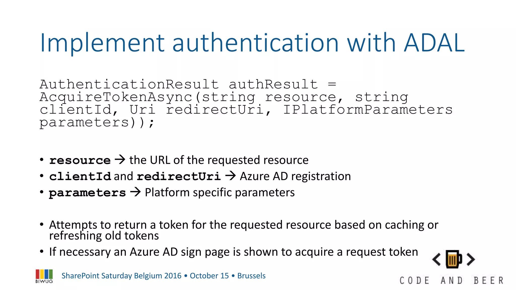 SharePoint Saturday Belgium 2016 • October 15 • Brussels
Implement authentication with ADAL
AuthenticationResult authResult =
AcquireTokenAsync(string resource, string
clientId, Uri redirectUri, IPlatformParameters
parameters));
• resource  the URL of the requested resource
• clientId and redirectUri  Azure AD registration
• parameters  Platform specific parameters
• Attempts to return a token for the requested resource based on caching or
refreshing old tokens
• If necessary an Azure AD sign page is shown to acquire a request token
 