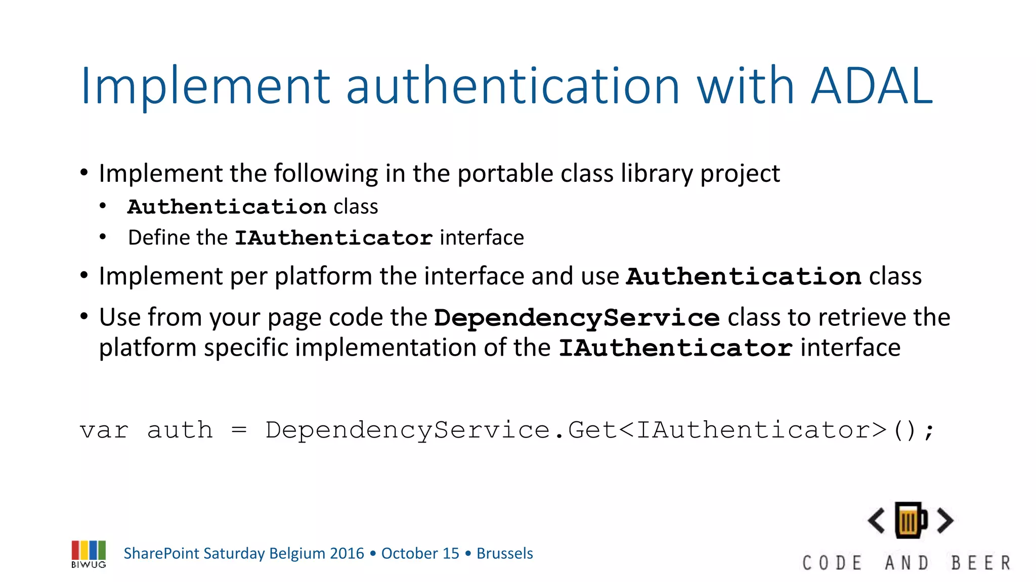SharePoint Saturday Belgium 2016 • October 15 • Brussels
Implement authentication with ADAL
• Implement the following in the portable class library project
• Authentication class
• Define the IAuthenticator interface
• Implement per platform the interface and use Authentication class
• Use from your page code the DependencyService class to retrieve the
platform specific implementation of the IAuthenticator interface
var auth = DependencyService.Get<IAuthenticator>();
 