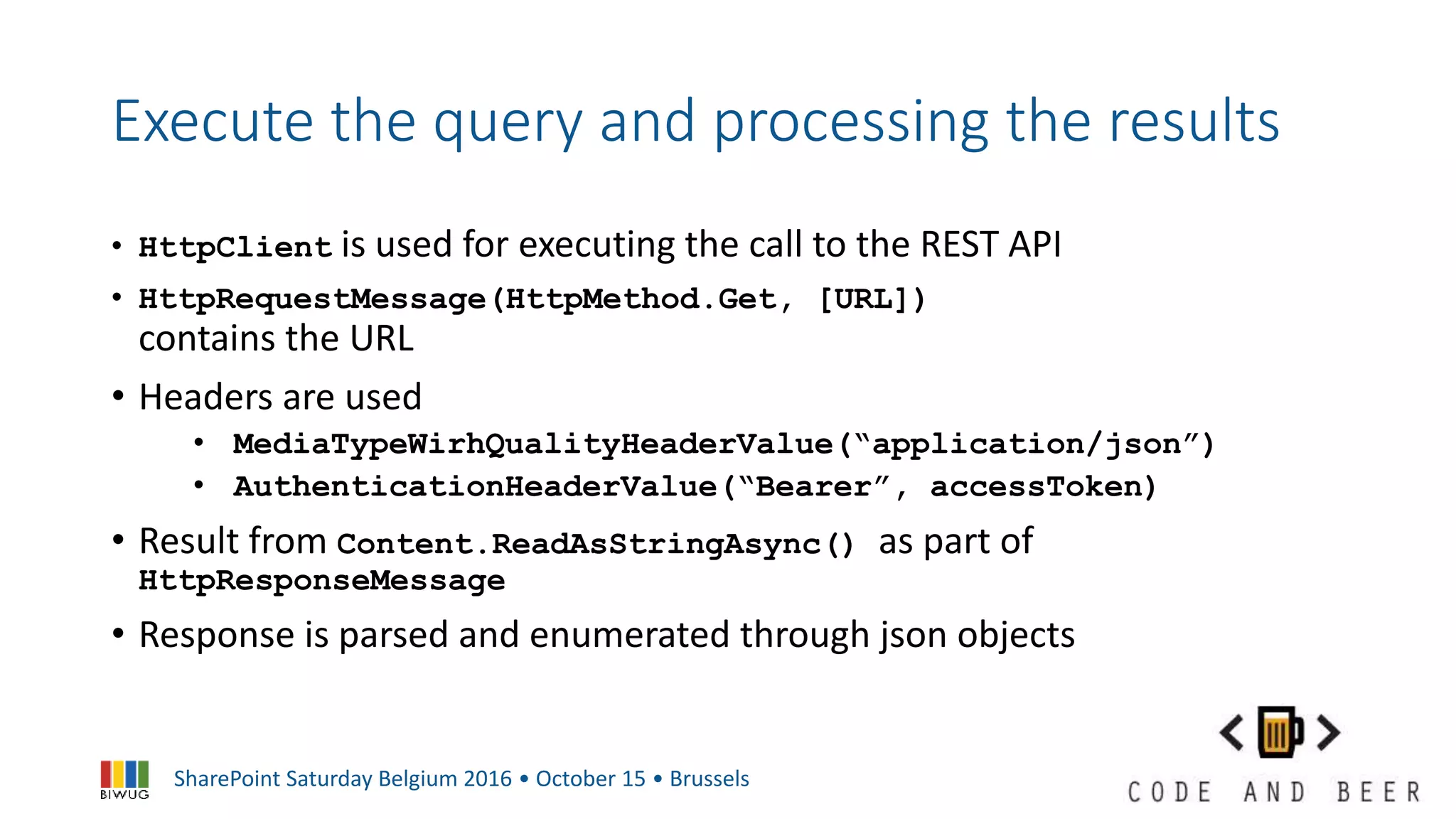 SharePoint Saturday Belgium 2016 • October 15 • Brussels
Execute the query and processing the results
• HttpClient is used for executing the call to the REST API
• HttpRequestMessage(HttpMethod.Get, [URL])
contains the URL
• Headers are used
• MediaTypeWirhQualityHeaderValue(“application/json”)
• AuthenticationHeaderValue(“Bearer”, accessToken)
• Result from Content.ReadAsStringAsync() as part of
HttpResponseMessage
• Response is parsed and enumerated through json objects
 