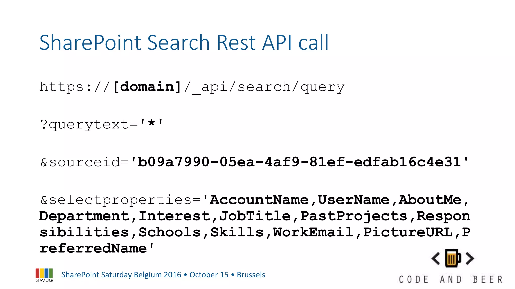 SharePoint Saturday Belgium 2016 • October 15 • Brussels
SharePoint Search Rest API call
https://[domain]/_api/search/query
?querytext='*'
&sourceid='b09a7990-05ea-4af9-81ef-edfab16c4e31'
&selectproperties='AccountName,UserName,AboutMe,
Department,Interest,JobTitle,PastProjects,Respon
sibilities,Schools,Skills,WorkEmail,PictureURL,P
referredName'
 