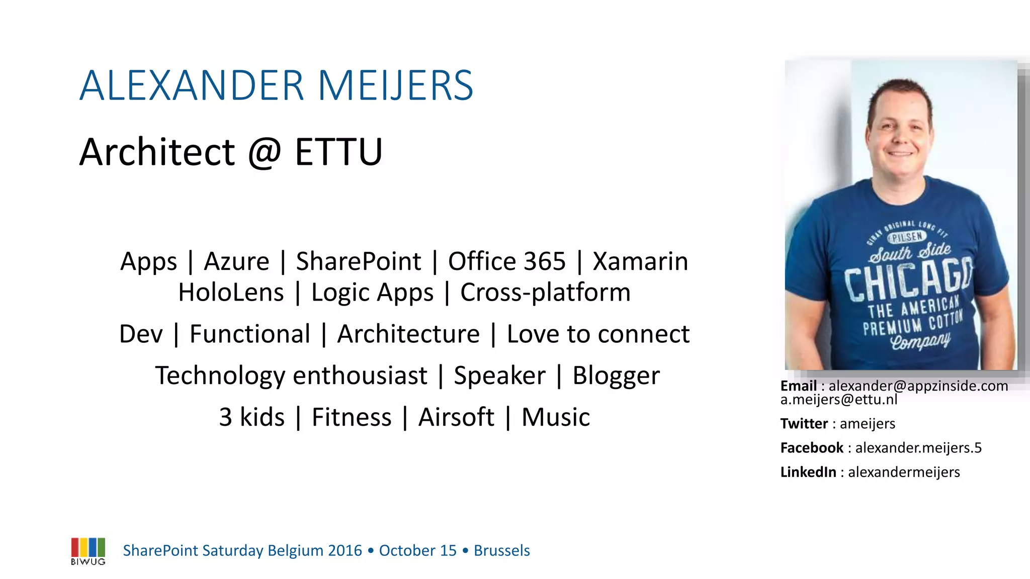 SharePoint Saturday Belgium 2016 • October 15 • Brussels
ALEXANDER MEIJERS
Architect @ ETTU
Email : alexander@appzinside.com
a.meijers@ettu.nl
Twitter : ameijers
Facebook : alexander.meijers.5
LinkedIn : alexandermeijers
Apps | Azure | SharePoint | Office 365 | Xamarin
HoloLens | Logic Apps | Cross-platform
Dev | Functional | Architecture | Love to connect
Technology enthousiast | Speaker | Blogger
3 kids | Fitness | Airsoft | Music
 