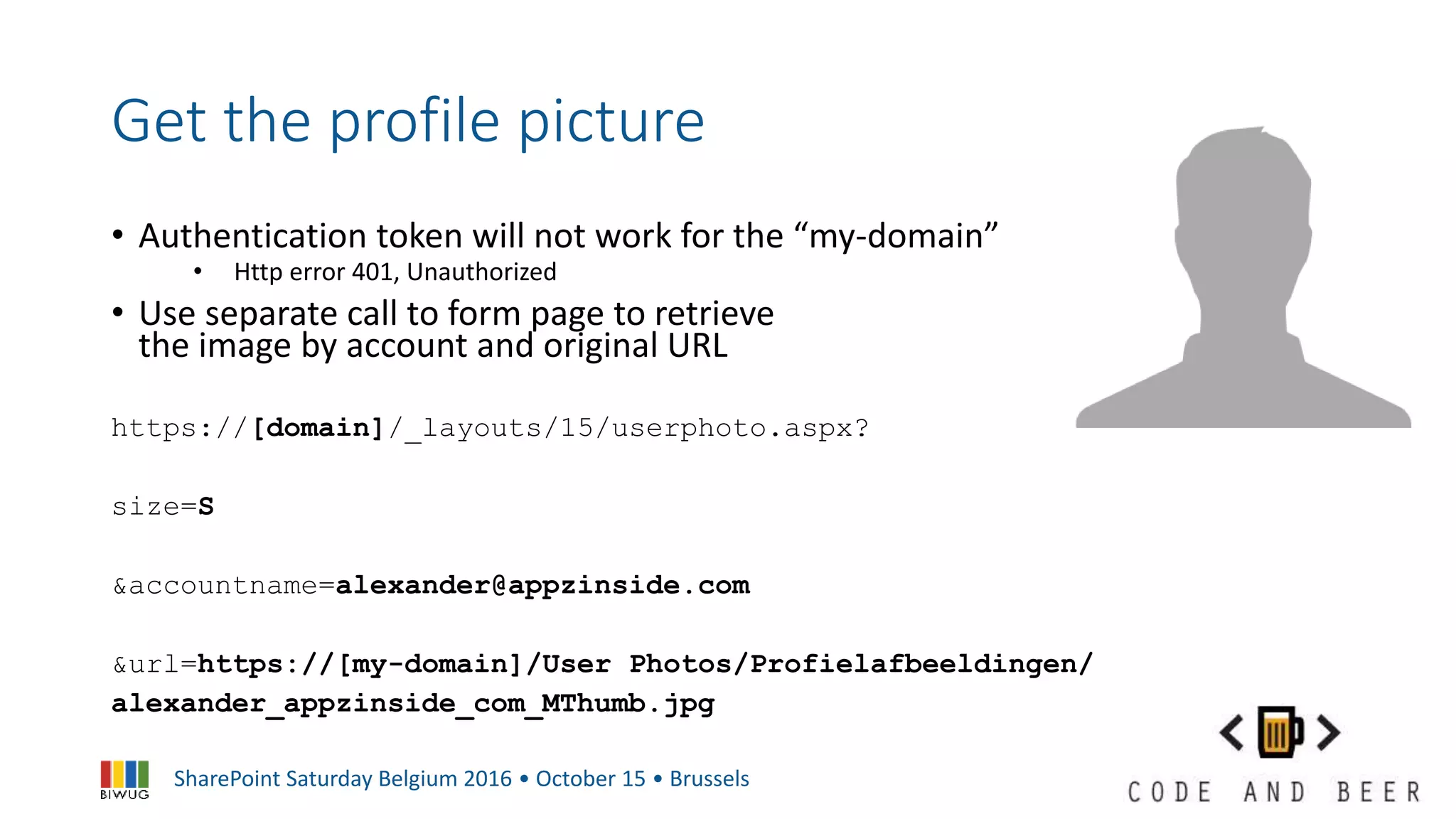 SharePoint Saturday Belgium 2016 • October 15 • Brussels
Get the profile picture
• Authentication token will not work for the “my-domain”
• Http error 401, Unauthorized
• Use separate call to form page to retrieve
the image by account and original URL
https://[domain]/_layouts/15/userphoto.aspx?
size=S
&accountname=alexander@appzinside.com
&url=https://[my-domain]/User Photos/Profielafbeeldingen/
alexander_appzinside_com_MThumb.jpg
 