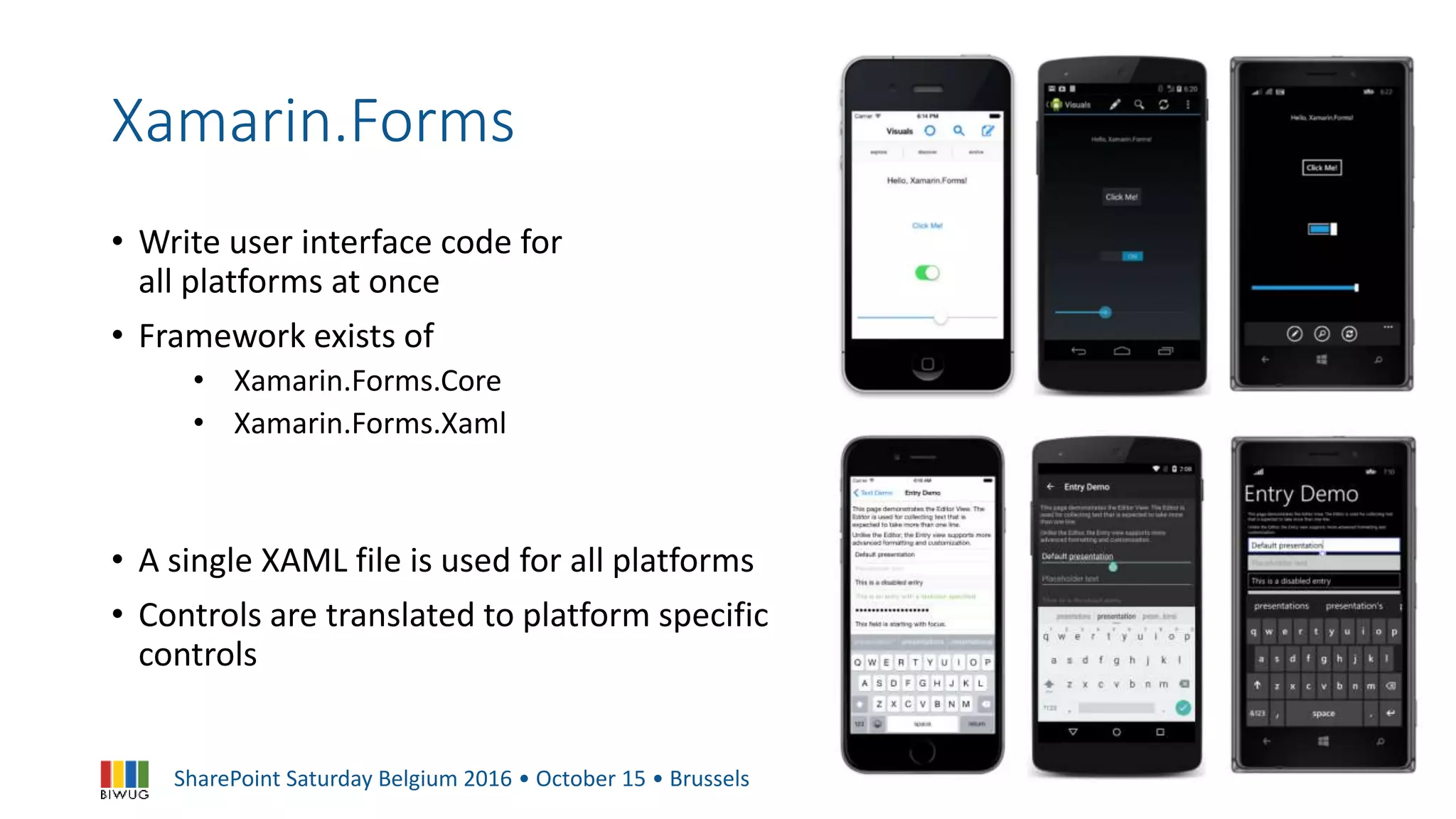 SharePoint Saturday Belgium 2016 • October 15 • Brussels
Xamarin.Forms
• Write user interface code for
all platforms at once
• Framework exists of
• Xamarin.Forms.Core
• Xamarin.Forms.Xaml
• A single XAML file is used for all platforms
• Controls are translated to platform specific
controls
 